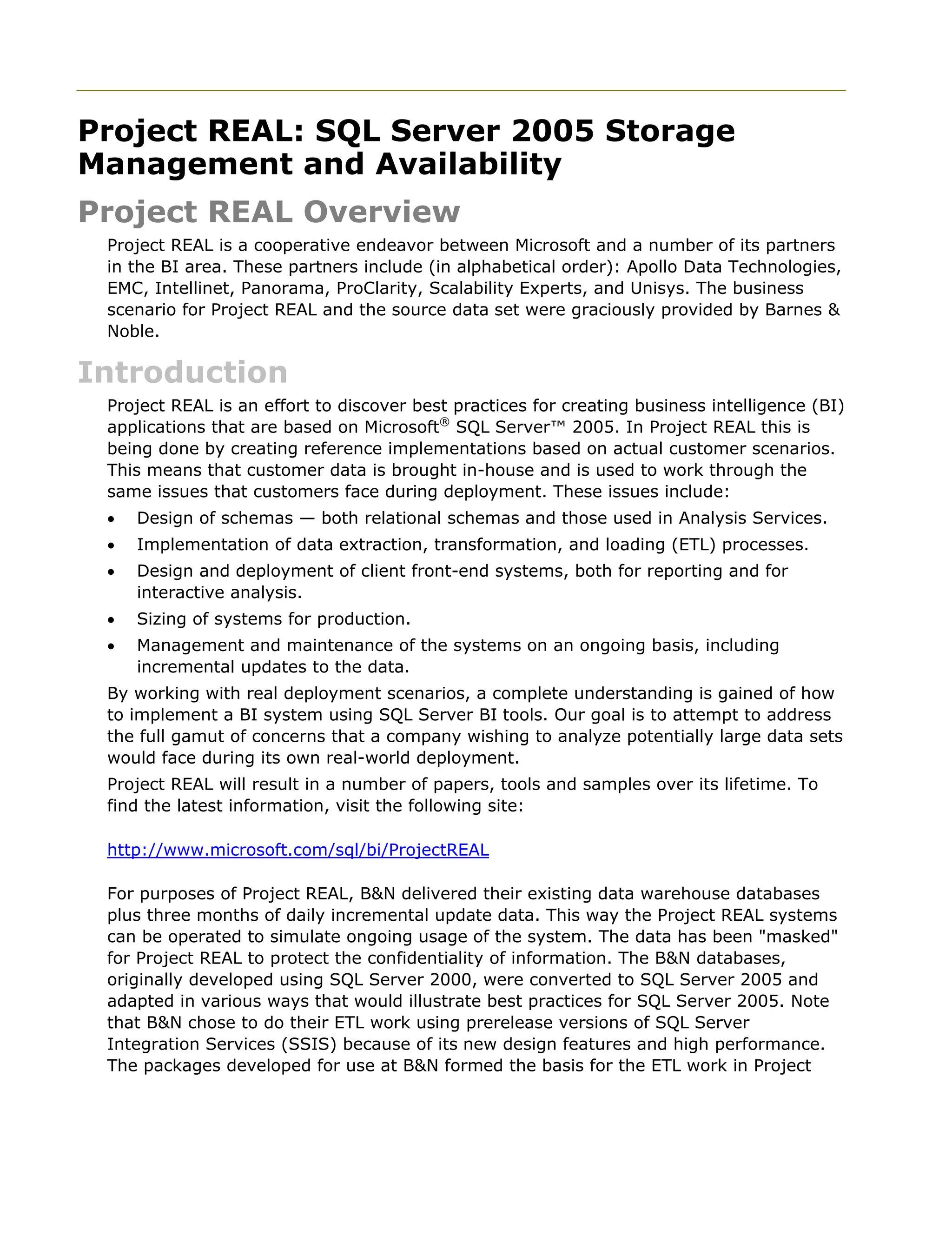 Project REAL: SQL Server 2005 Storage
Management and Availability
Project REAL Overview
Project REAL is a cooperative endeavor between Microsoft and a number of its partners
in the BI area. These partners include (in alphabetical order): Apollo Data Technologies,
EMC, Intellinet, Panorama, ProClarity, Scalability Experts, and Unisys. The business
scenario for Project REAL and the source data set were graciously provided by Barnes &
Noble.
Introduction
Project REAL is an effort to discover best practices for creating business intelligence (BI)
applications that are based on Microsoft®
SQL Server™ 2005. In Project REAL this is
being done by creating reference implementations based on actual customer scenarios.
This means that customer data is brought in-house and is used to work through the
same issues that customers face during deployment. These issues include:
• Design of schemas — both relational schemas and those used in Analysis Services.
• Implementation of data extraction, transformation, and loading (ETL) processes.
• Design and deployment of client front-end systems, both for reporting and for
interactive analysis.
• Sizing of systems for production.
• Management and maintenance of the systems on an ongoing basis, including
incremental updates to the data.
By working with real deployment scenarios, a complete understanding is gained of how
to implement a BI system using SQL Server BI tools. Our goal is to attempt to address
the full gamut of concerns that a company wishing to analyze potentially large data sets
would face during its own real-world deployment.
Project REAL will result in a number of papers, tools and samples over its lifetime. To
find the latest information, visit the following site:
http://www.microsoft.com/sql/bi/ProjectREAL
For purposes of Project REAL, B&N delivered their existing data warehouse databases
plus three months of daily incremental update data. This way the Project REAL systems
can be operated to simulate ongoing usage of the system. The data has been "masked"
for Project REAL to protect the confidentiality of information. The B&N databases,
originally developed using SQL Server 2000, were converted to SQL Server 2005 and
adapted in various ways that would illustrate best practices for SQL Server 2005. Note
that B&N chose to do their ETL work using prerelease versions of SQL Server
Integration Services (SSIS) because of its new design features and high performance.
The packages developed for use at B&N formed the basis for the ETL work in Project
 