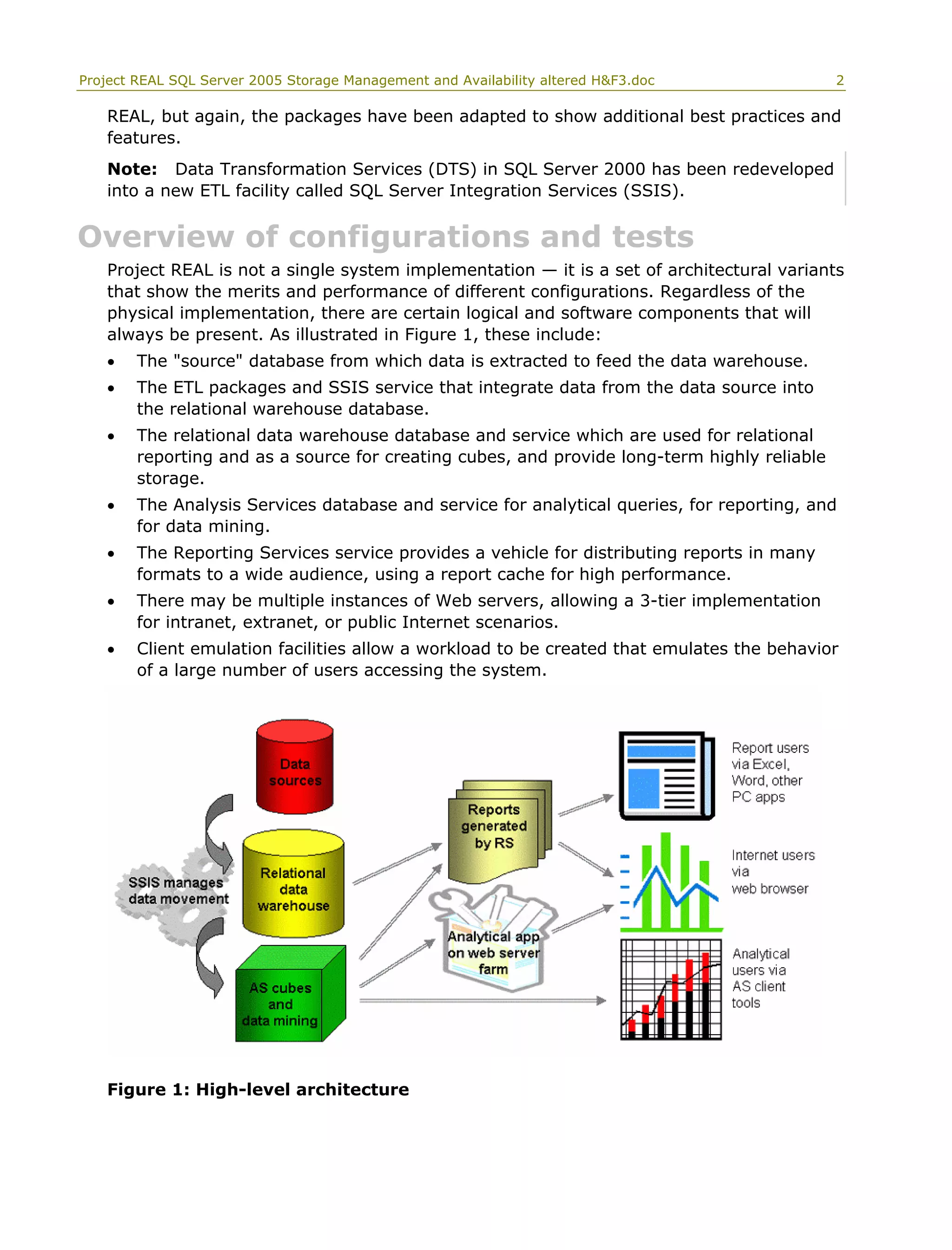 Project REAL SQL Server 2005 Storage Management and Availability altered H&F3.doc 2
REAL, but again, the packages have been adapted to show additional best practices and
features.
Note: Data Transformation Services (DTS) in SQL Server 2000 has been redeveloped
into a new ETL facility called SQL Server Integration Services (SSIS).
Overview of configurations and tests
Project REAL is not a single system implementation — it is a set of architectural variants
that show the merits and performance of different configurations. Regardless of the
physical implementation, there are certain logical and software components that will
always be present. As illustrated in Figure 1, these include:
• The "source" database from which data is extracted to feed the data warehouse.
• The ETL packages and SSIS service that integrate data from the data source into
the relational warehouse database.
• The relational data warehouse database and service which are used for relational
reporting and as a source for creating cubes, and provide long-term highly reliable
storage.
• The Analysis Services database and service for analytical queries, for reporting, and
for data mining.
• The Reporting Services service provides a vehicle for distributing reports in many
formats to a wide audience, using a report cache for high performance.
• There may be multiple instances of Web servers, allowing a 3-tier implementation
for intranet, extranet, or public Internet scenarios.
• Client emulation facilities allow a workload to be created that emulates the behavior
of a large number of users accessing the system.
Figure 1: High-level architecture
 