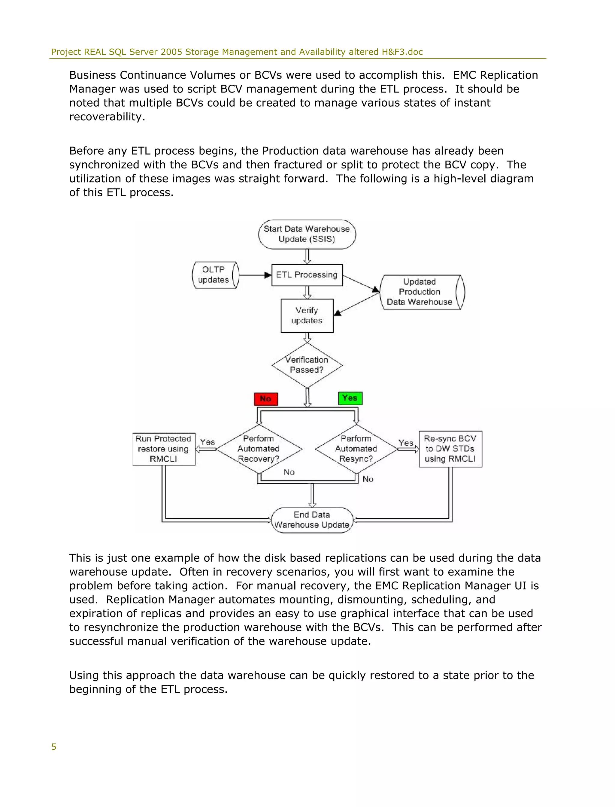 Project REAL SQL Server 2005 Storage Management and Availability altered H&F3.doc
Business Continuance Volumes or BCVs were used to accomplish this. EMC Replication
Manager was used to script BCV management during the ETL process. It should be
noted that multiple BCVs could be created to manage various states of instant
recoverability.
Before any ETL process begins, the Production data warehouse has already been
synchronized with the BCVs and then fractured or split to protect the BCV copy. The
utilization of these images was straight forward. The following is a high-level diagram
of this ETL process.
This is just one example of how the disk based replications can be used during the data
warehouse update. Often in recovery scenarios, you will first want to examine the
problem before taking action. For manual recovery, the EMC Replication Manager UI is
used. Replication Manager automates mounting, dismounting, scheduling, and
expiration of replicas and provides an easy to use graphical interface that can be used
to resynchronize the production warehouse with the BCVs. This can be performed after
successful manual verification of the warehouse update.
Using this approach the data warehouse can be quickly restored to a state prior to the
beginning of the ETL process.
5
 