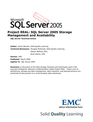 Project REAL: SQL Server 2005 Storage
Management and Availability
SQL Server Technical Article
Author: Daren Bieniek, Solid Quality Learning
Technical Reviewers: Douglas McDowell, Solid Quality Learning,
Robert McPhail, EMC,
Brian Martin, EMC
Partner: EMC
Published: March 2006
Applies To: SQL Server 2005
Summary: A discussion of the data storage hardware and techniques used in the
business intelligence reference implementation called Project REAL. Topics such as
partitioning, storage and data management, data migration, and backup/recovery are
presented as they pertain to a multi-terabyte data warehouse.
 