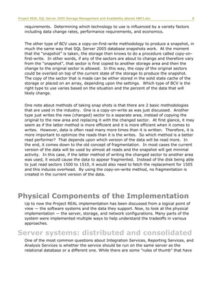Project REAL SQL Server 2005 Storage Management and Availability altered H&F3.doc 8
requirements. Determining which technology to use is influenced by a variety factors
including data change rates, performance requirements, and economics.
The other type of BCV uses a copy-on-first-write methodology to produce a snapshot, in
much the same way that SQL Server 2005 database snapshots work. At the moment
that the “snapshot” is taken, the storage then knows to do a procedure called copy-on-
first-write. In other words, if any of the sectors are about to change and therefore vary
from the “snapshot”, that sector is first copied to another storage area and then the
change to the original sector is allowed. In this way, the copy of the original sectors
could be overlaid on top of the current state of the storage to produce the snapshot.
The copy of the sector that is made can be either stored in the solid state cache of the
storage or placed on an array, depending upon the settings. Which type of BCV is the
right type to use varies based on the situation and the percent of the data that will
likely change.
One note about methods of taking snap shots is that there are 2 basic methodologies
that are used in the industry. One is a copy-on-write as was just discussed. Another
type just writes the new (changed) sector to a separate area, instead of copying the
original to the new area and replacing it with the changed sector. At first glance, it may
seem as if the latter method is more efficient and it is more efficient when it comes to
writes. However, data is often read many more times than it is written. Therefore, it is
more important to optimize the reads than it is the writes. So which method is a better
read performer? That depends upon which version of the data will be read more. In
the end, it comes down to the old concept of fragmentation. In most cases the current
version of the data will be used by almost all reads and the snapshot will get minimal
activity. In this case, if the latter method of writing the changed sector to another area
was used, it would cause the data to appear fragmented. Instead of the disk being able
to just read sectors 1500 to 1510, it would also need to fetch the replacement for 1505
and this induces overhead. By using the copy-on-write method, no fragmentation is
created in the current version of the data.
Physical Components of the Implementation
Up to now the Project REAL implementation has been discussed from a logical point of
view — the software systems and the data they support. Now, to look at the physical
implementation — the server, storage, and network configurations. Many parts of the
system were implemented multiple ways to help understand the tradeoffs in various
approaches.
Server systems: distributed and consolidated
One of the most common questions about Integration Services, Reporting Services, and
Analysis Services is whether the service should be run on the same server as the
relational database or a different one. While there are some "rules of thumb" that have
 