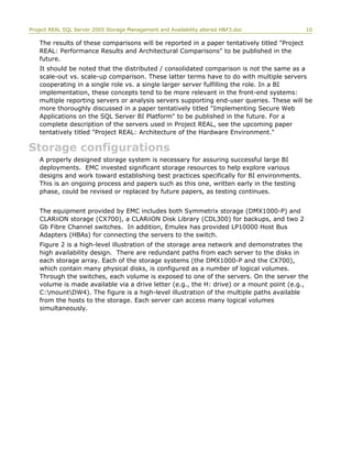 Project REAL SQL Server 2005 Storage Management and Availability altered H&F3.doc 10
The results of these comparisons will be reported in a paper tentatively titled "Project
REAL: Performance Results and Architectural Comparisons" to be published in the
future.
It should be noted that the distributed / consolidated comparison is not the same as a
scale-out vs. scale-up comparison. These latter terms have to do with multiple servers
cooperating in a single role vs. a single larger server fulfilling the role. In a BI
implementation, these concepts tend to be more relevant in the front-end systems:
multiple reporting servers or analysis servers supporting end-user queries. These will be
more thoroughly discussed in a paper tentatively titled "Implementing Secure Web
Applications on the SQL Server BI Platform" to be published in the future. For a
complete description of the servers used in Project REAL, see the upcoming paper
tentatively titled "Project REAL: Architecture of the Hardware Environment."
Storage configurations
A properly designed storage system is necessary for assuring successful large BI
deployments. EMC invested significant storage resources to help explore various
designs and work toward establishing best practices specifically for BI environments.
This is an ongoing process and papers such as this one, written early in the testing
phase, could be revised or replaced by future papers, as testing continues.
The equipment provided by EMC includes both Symmetrix storage (DMX1000-P) and
CLARiiON storage (CX700), a CLARiiON Disk Library (CDL300) for backups, and two 2
Gb Fibre Channel switches. In addition, Emulex has provided LP10000 Host Bus
Adapters (HBAs) for connecting the servers to the switch.
Figure 2 is a high-level illustration of the storage area network and demonstrates the
high availability design. There are redundant paths from each server to the disks in
each storage array. Each of the storage systems (the DMX1000-P and the CX700),
which contain many physical disks, is configured as a number of logical volumes.
Through the switches, each volume is exposed to one of the servers. On the server the
volume is made available via a drive letter (e.g., the H: drive) or a mount point (e.g.,
C:mountDW4). The figure is a high-level illustration of the multiple paths available
from the hosts to the storage. Each server can access many logical volumes
simultaneously.
 