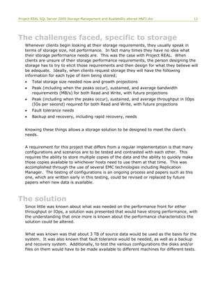 Project REAL SQL Server 2005 Storage Management and Availability altered H&F3.doc 12
The challenges faced, specific to storage
Whenever clients begin looking at their storage requirements, they usually speak in
terms of storage size, not performance. In fact many times they have no idea what
their storage performance needs are. This was the case with Project REAL. When
clients are unsure of their storage performance requirements, the person designing the
storage has to try to elicit those requirements and then design for what they believe will
be adequate. Ideally, when clients request storage they will have the following
information for each type of item being stored;
• Total storage size needed now and growth projections
• Peak (including when the peaks occur), sustained, and average bandwidth
requirements (MB/s) for both Read and Write, with future projections
• Peak (including when the peaks occur), sustained, and average throughput in IOps
(IOs per second) required for both Read and Write, with future projections
• Fault tolerance needs
• Backup and recovery, including rapid recovery, needs
Knowing these things allows a storage solution to be designed to meet the client’s
needs.
A requirement for this project that differs from a regular implementation is that many
configurations and scenarios are to be tested and contrasted with each other. This
requires the ability to store multiple copies of the data and the ability to quickly make
those copies available to whichever hosts need to use them at that time. This was
accomplished through the use of several EMC technologies including Replication
Manager. The testing of configurations is an ongoing process and papers such as this
one, which are written early in this testing, could be revised or replaced by future
papers when new data is available.
The solution
Since little was known about what was needed on the performance front for either
throughput or IOps, a solution was presented that would have strong performance, with
the understanding that once more is known about the performance characteristics the
solution could be altered.
What was known was that about 3 TB of source data would be used as the basis for the
system. It was also known that fault tolerance would be needed, as well as a backup
and recovery system. Additionally, to test the various configurations the disks and/or
files on them would have to be made available to different machines for different tests.
 