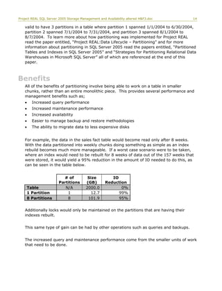 Project REAL SQL Server 2005 Storage Management and Availability altered H&F3.doc 14
valid to have 3 partitions in a table where partition 1 spanned 1/1/2004 to 6/30/2004,
partition 2 spanned 7/1/2004 to 7/31/2004, and partition 3 spanned 8/1/2004 to
8/7/2004. To learn more about how partitioning was implemented for Project REAL
read the paper entitled, “Project REAL:Data Lifecycle – Partitioning” and for more
information about partitioning in SQL Server 2005 read the papers entitled, “Partitioned
Tables and Indexes in SQL Server 2005” and “Strategies for Partitioning Relational Data
Warehouses in Microsoft SQL Server” all of which are referenced at the end of this
paper.
Benefits
All of the benefits of partitioning involve being able to work on a table in smaller
chunks, rather than an entire monolithic piece. This provides several performance and
management benefits such as;
• Increased query performance
• Increased maintenance performance
• Increased availability
• Easier to manage backup and restore methodologies
• The ability to migrate data to less expensive disks
For example, the data in the sales fact table would become read only after 8 weeks.
With the data partitioned into weekly chunks doing something as simple as an index
rebuild becomes much more manageable. If a worst case scenario were to be taken,
where an index would need to be rebuilt for 8 weeks of data out of the 157 weeks that
were stored, it would yield a 95% reduction in the amount of IO needed to do this, as
can be seen in the table below.
# of
Partitions
Size
(GB)
IO
Reduction
Table N/A 2000.0 0%
1 Partition 1 12.7 99%
8 Partitions 8 101.9 95%
Additionally locks would only be maintained on the partitions that are having their
indexes rebuilt.
This same type of gain can be had by other operations such as queries and backups.
The increased query and maintenance performance come from the smaller units of work
that need to be done.
 