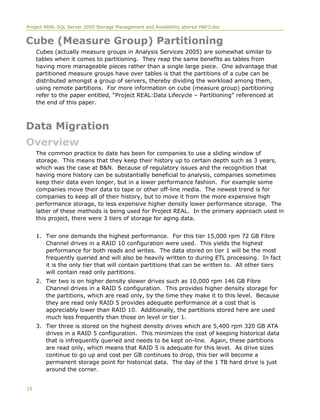 Project REAL SQL Server 2005 Storage Management and Availability altered H&F3.doc
Cube (Measure Group) Partitioning
Cubes (actually measure groups in Analysis Services 2005) are somewhat similar to
tables when it comes to partitioning. They reap the same benefits as tables from
having more manageable pieces rather than a single large piece. One advantage that
partitioned measure groups have over tables is that the partitions of a cube can be
distributed amongst a group of servers, thereby dividing the workload among them,
using remote partitions. For more information on cube (measure group) partitioning
refer to the paper entitled, “Project REAL:Data Lifecycle – Partitioning” referenced at
the end of this paper.
Data Migration
Overview
The common practice to date has been for companies to use a sliding window of
storage. This means that they keep their history up to certain depth such as 3 years,
which was the case at B&N. Because of regulatory issues and the recognition that
having more history can be substantially beneficial to analysis, companies sometimes
keep their data even longer, but in a lower performance fashion. For example some
companies move their data to tape or other off-line media. The newest trend is for
companies to keep all of their history, but to move it from the more expensive high
performance storage, to less expensive higher density lower performance storage. The
latter of these methods is being used for Project REAL. In the primary approach used in
this project, there were 3 tiers of storage for aging data.
1. Tier one demands the highest performance. For this tier 15,000 rpm 72 GB Fibre
Channel drives in a RAID 10 configuration were used. This yields the highest
performance for both reads and writes. The data stored on tier 1 will be the most
frequently queried and will also be heavily written to during ETL processing. In fact
it is the only tier that will contain partitions that can be written to. All other tiers
will contain read only partitions.
2. Tier two is on higher density slower drives such as 10,000 rpm 146 GB Fibre
Channel drives in a RAID 5 configuration. This provides higher density storage for
the partitions, which are read only, by the time they make it to this level. Because
they are read only RAID 5 provides adequate performance at a cost that is
appreciably lower than RAID 10. Additionally, the partitions stored here are used
much less frequently than those on level or tier 1.
3. Tier three is stored on the highest density drives which are 5,400 rpm 320 GB ATA
drives in a RAID 5 configuration. This minimizes the cost of keeping historical data
that is infrequently queried and needs to be kept on-line. Again, these partitions
are read only, which means that RAID 5 is adequate for this level. As drive sizes
continue to go up and cost per GB continues to drop, this tier will become a
permanent storage point for historical data. The day of the 1 TB hard drive is just
around the corner.
15
 