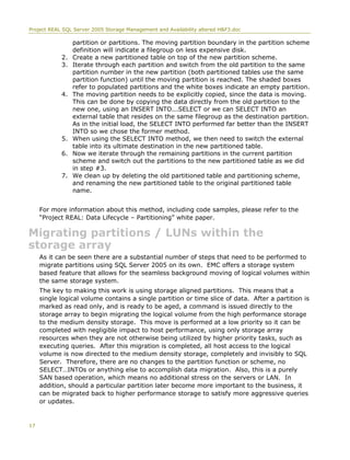 Project REAL SQL Server 2005 Storage Management and Availability altered H&F3.doc
partition or partitions. The moving partition boundary in the partition scheme
definition will indicate a filegroup on less expensive disk.
2. Create a new partitioned table on top of the new partition scheme.
3. Iterate through each partition and switch from the old partition to the same
partition number in the new partition (both partitioned tables use the same
partition function) until the moving partition is reached. The shaded boxes
refer to populated partitions and the white boxes indicate an empty partition.
4. The moving partition needs to be explicitly copied, since the data is moving.
This can be done by copying the data directly from the old partition to the
new one, using an INSERT INTO...SELECT or we can SELECT INTO an
external table that resides on the same filegroup as the destination partition.
As in the initial load, the SELECT INTO performed far better than the INSERT
INTO so we chose the former method.
5. When using the SELECT INTO method, we then need to switch the external
table into its ultimate destination in the new partitioned table.
6. Now we iterate through the remaining partitions in the current partition
scheme and switch out the partitions to the new partitioned table as we did
in step #3.
7. We clean up by deleting the old partitioned table and partitioning scheme,
and renaming the new partitioned table to the original partitioned table
name.
For more information about this method, including code samples, please refer to the
“Project REAL: Data Lifecycle – Partitioning” white paper.
Migrating partitions / LUNs within the
storage array
As it can be seen there are a substantial number of steps that need to be performed to
migrate partitions using SQL Server 2005 on its own. EMC offers a storage system
based feature that allows for the seamless background moving of logical volumes within
the same storage system.
The key to making this work is using storage aligned partitions. This means that a
single logical volume contains a single partition or time slice of data. After a partition is
marked as read only, and is ready to be aged, a command is issued directly to the
storage array to begin migrating the logical volume from the high performance storage
to the medium density storage. This move is performed at a low priority so it can be
completed with negligible impact to host performance, using only storage array
resources when they are not otherwise being utilized by higher priority tasks, such as
executing queries. After this migration is completed, all host access to the logical
volume is now directed to the medium density storage, completely and invisibly to SQL
Server. Therefore, there are no changes to the partition function or scheme, no
SELECT…INTOs or anything else to accomplish data migration. Also, this is a purely
SAN based operation, which means no additional stress on the servers or LAN. In
addition, should a particular partition later become more important to the business, it
can be migrated back to higher performance storage to satisfy more aggressive queries
or updates.
17
 