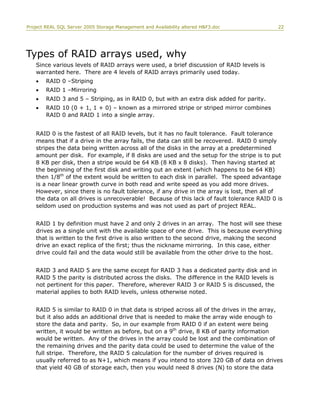 Project REAL SQL Server 2005 Storage Management and Availability altered H&F3.doc 22
Types of RAID arrays used, why
Since various levels of RAID arrays were used, a brief discussion of RAID levels is
warranted here. There are 4 levels of RAID arrays primarily used today.
• RAID 0 –Striping
• RAID 1 –Mirroring
• RAID 3 and 5 – Striping, as in RAID 0, but with an extra disk added for parity.
• RAID 10 (0 + 1, 1 + 0) – known as a mirrored stripe or striped mirror combines
RAID 0 and RAID 1 into a single array.
RAID 0 is the fastest of all RAID levels, but it has no fault tolerance. Fault tolerance
means that if a drive in the array fails, the data can still be recovered. RAID 0 simply
stripes the data being written across all of the disks in the array at a predetermined
amount per disk. For example, if 8 disks are used and the setup for the stripe is to put
8 KB per disk, then a stripe would be 64 KB (8 KB x 8 disks). Then having started at
the beginning of the first disk and writing out an extent (which happens to be 64 KB)
then 1/8th
of the extent would be written to each disk in parallel. The speed advantage
is a near linear growth curve in both read and write speed as you add more drives.
However, since there is no fault tolerance, if any drive in the array is lost, then all of
the data on all drives is unrecoverable! Because of this lack of fault tolerance RAID 0 is
seldom used on production systems and was not used as part of project REAL.
RAID 1 by definition must have 2 and only 2 drives in an array. The host will see these
drives as a single unit with the available space of one drive. This is because everything
that is written to the first drive is also written to the second drive, making the second
drive an exact replica of the first; thus the nickname mirroring. In this case, either
drive could fail and the data would still be available from the other drive to the host.
RAID 3 and RAID 5 are the same except for RAID 3 has a dedicated parity disk and in
RAID 5 the parity is distributed across the disks. The difference in the RAID levels is
not pertinent for this paper. Therefore, wherever RAID 3 or RAID 5 is discussed, the
material applies to both RAID levels, unless otherwise noted.
RAID 5 is similar to RAID 0 in that data is striped across all of the drives in the array,
but it also adds an additional drive that is needed to make the array wide enough to
store the data and parity. So, in our example from RAID 0 if an extent were being
written, it would be written as before, but on a 9th
drive, 8 KB of parity information
would be written. Any of the drives in the array could be lost and the combination of
the remaining drives and the parity data could be used to determine the value of the
full stripe. Therefore, the RAID 5 calculation for the number of drives required is
usually referred to as N+1, which means if you intend to store 320 GB of data on drives
that yield 40 GB of storage each, then you would need 8 drives (N) to store the data
 