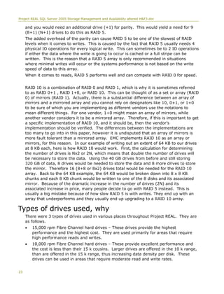 Project REAL SQL Server 2005 Storage Management and Availability altered H&F3.doc
and you would need an additional drive (+1) for parity. This would yield a need for 9
(8+1) (N+1) drives to do this as RAID 5.
The added overhead of the parity can cause RAID 5 to be one of the slowest of RAID
levels when it comes to writes. This is caused by the fact that RAID 5 usually needs 4
physical IO operations for every logical write. This can sometimes be to 2 IO operations
if either the data where the write is going to occur is cached or a full stripe can be
written. This is the reason that a RAID 5 array is only recommended in situations
where minimal writes will occur or the systems performance is not based on the write
speed of data to this array.
When it comes to reads, RAID 5 performs well and can compete with RAID 0 for speed.
RAID 10 is a combination of RAID 0 and RAID 1, which is why it is sometimes referred
to as RAID 0+1 , RAID 1+0, or RAID 10. This can be thought of as a set or array (RAID
0) of mirrors (RAID 1). Actually, there is a substantial difference between an array of
mirrors and a mirrored array and you cannot rely on designators like 10, 0+1, or 1+0
to be sure of which you are implementing as different vendors use the notations to
mean different things. For one vendor, 1+0 might mean an array of mirrors, while
another vendor considers it to be a mirrored array. Therefore, if this is important to get
a specific implementation of RAID 10, and it should be, then the vendor’s
implementation should be verified. The differences between the implementations are
too many to go into in this paper, however it is undisputed that an array of mirrors is
more fault tolerant than a mirrored array. EMC implements RAID 10 as an array or
mirrors, for this reason. In our example of writing out an extent of 64 KB to our drives
at 8 KB each, here is how RAID 10 would work. First, the calculation for determining
the number of drives is Nx2 or 2N, which means that double the number of drives will
be necessary to store the data. Using the 40 GB drives from before and still storing
320 GB of data, 8 drives would be needed to store the data and 8 more drives to store
the mirror. Therefore 16 (8+8 or 8x2) drives total would be needed for the RAID 10
array. Back to the 64 KB example, the 64 KB would be broken down into 8 x 8 KB
chunks and each 8 KB chunk would be written to one of the 8 disks and its associated
mirror. Because of the dramatic increase in the number of drives (2N) and its
associated increase in price, many people decide to go with RAID 5 instead. This is
usually a big mistake because of how slow RAID 5 is with writes. They end up with an
array that underperforms and they usually end up upgrading to a RAID 10 array.
Types of drives used, why
There were 3 types of drives used in various places throughout Project REAL. They are
as follows.
• 15,000 rpm Fibre Channel hard drives – These drives provide the highest
performance and the highest cost. They are used primarily for areas that require
high performance reads and writes.
• 10,000 rpm Fibre Channel hard drives – These provide excellent performance and
the cost is less than their 15 k cousins. Larger drives are offered in the 10 k range,
than are offered in the 15 k range, thus increasing data density per disk. These
drives can be used in areas that require moderate read and write rates.
23
 