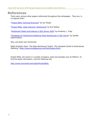 Project REAL SQL Server 2005 Storage Management and Availability altered H&F3.doc
25
References
There were various other papers referenced throughout this whitepaper. They are, in
no special order:
“Project REAL Technical Overview” by Len Wyatt
“Project REAL: Data Lifecycle—Partitioning” by Erin Welker
“Partitioned Tables and Indexes in SQL Server 2005” by Kimberly L. Tripp
“Strategies for Partitioning Relational Data Warehouses in SQL Server” by Gandhi
Swaminathan
Also, one book was mentioned:
Ralph Kimball's book “The Data Warehouse Toolkit: The Complete Guide to Dimensional
Modeling” (http://www.kimballgroup.com/html/books.html).
Project REAL will result in a number of papers, tools and samples over its lifetime. To
find the latest information, visit the following site:
http://www.microsoft.com/sql/bi/ProjectREAL
 