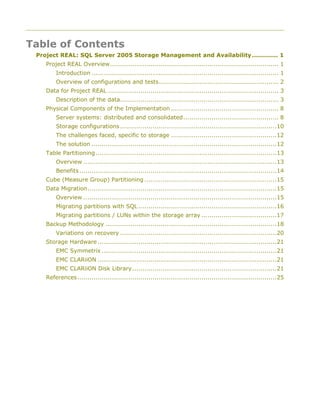 Table of Contents
Project REAL: SQL Server 2005 Storage Management and Availability............. 1
Project REAL Overview................................................................................... 1
Introduction ............................................................................................ 1
Overview of configurations and tests........................................................... 2
Data for Project REAL .................................................................................... 3
Description of the data.............................................................................. 3
Physical Components of the Implementation ..................................................... 8
Server systems: distributed and consolidated............................................... 8
Storage configurations.............................................................................10
The challenges faced, specific to storage ....................................................12
The solution ...........................................................................................12
Table Partitioning.........................................................................................13
Overview ...............................................................................................13
Benefits.................................................................................................14
Cube (Measure Group) Partitioning .................................................................15
Data Migration.............................................................................................15
Overview ...............................................................................................15
Migrating partitions with SQL ....................................................................16
Migrating partitions / LUNs within the storage array .....................................17
Backup Methodology ....................................................................................18
Variations on recovery .............................................................................20
Storage Hardware ........................................................................................21
EMC Symmetrix ......................................................................................21
EMC CLARiiON ........................................................................................21
EMC CLARiiON Disk Library.......................................................................21
References..................................................................................................25
 