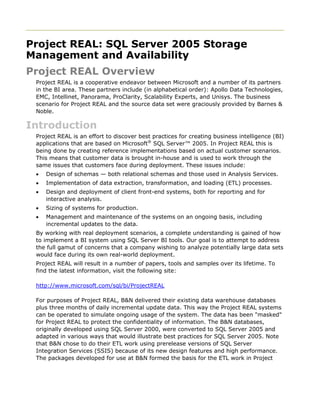 Project REAL: SQL Server 2005 Storage
Management and Availability
Project REAL Overview
Project REAL is a cooperative endeavor between Microsoft and a number of its partners
in the BI area. These partners include (in alphabetical order): Apollo Data Technologies,
EMC, Intellinet, Panorama, ProClarity, Scalability Experts, and Unisys. The business
scenario for Project REAL and the source data set were graciously provided by Barnes &
Noble.
Introduction
Project REAL is an effort to discover best practices for creating business intelligence (BI)
applications that are based on Microsoft®
SQL Server™ 2005. In Project REAL this is
being done by creating reference implementations based on actual customer scenarios.
This means that customer data is brought in-house and is used to work through the
same issues that customers face during deployment. These issues include:
• Design of schemas — both relational schemas and those used in Analysis Services.
• Implementation of data extraction, transformation, and loading (ETL) processes.
• Design and deployment of client front-end systems, both for reporting and for
interactive analysis.
• Sizing of systems for production.
• Management and maintenance of the systems on an ongoing basis, including
incremental updates to the data.
By working with real deployment scenarios, a complete understanding is gained of how
to implement a BI system using SQL Server BI tools. Our goal is to attempt to address
the full gamut of concerns that a company wishing to analyze potentially large data sets
would face during its own real-world deployment.
Project REAL will result in a number of papers, tools and samples over its lifetime. To
find the latest information, visit the following site:
http://www.microsoft.com/sql/bi/ProjectREAL
For purposes of Project REAL, B&N delivered their existing data warehouse databases
plus three months of daily incremental update data. This way the Project REAL systems
can be operated to simulate ongoing usage of the system. The data has been "masked"
for Project REAL to protect the confidentiality of information. The B&N databases,
originally developed using SQL Server 2000, were converted to SQL Server 2005 and
adapted in various ways that would illustrate best practices for SQL Server 2005. Note
that B&N chose to do their ETL work using prerelease versions of SQL Server
Integration Services (SSIS) because of its new design features and high performance.
The packages developed for use at B&N formed the basis for the ETL work in Project
 