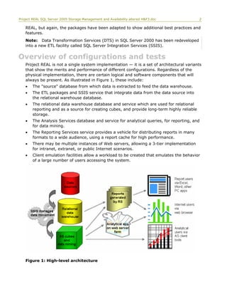 Project REAL SQL Server 2005 Storage Management and Availability altered H&F3.doc 2
REAL, but again, the packages have been adapted to show additional best practices and
features.
Note: Data Transformation Services (DTS) in SQL Server 2000 has been redeveloped
into a new ETL facility called SQL Server Integration Services (SSIS).
Overview of configurations and tests
Project REAL is not a single system implementation — it is a set of architectural variants
that show the merits and performance of different configurations. Regardless of the
physical implementation, there are certain logical and software components that will
always be present. As illustrated in Figure 1, these include:
• The "source" database from which data is extracted to feed the data warehouse.
• The ETL packages and SSIS service that integrate data from the data source into
the relational warehouse database.
• The relational data warehouse database and service which are used for relational
reporting and as a source for creating cubes, and provide long-term highly reliable
storage.
• The Analysis Services database and service for analytical queries, for reporting, and
for data mining.
• The Reporting Services service provides a vehicle for distributing reports in many
formats to a wide audience, using a report cache for high performance.
• There may be multiple instances of Web servers, allowing a 3-tier implementation
for intranet, extranet, or public Internet scenarios.
• Client emulation facilities allow a workload to be created that emulates the behavior
of a large number of users accessing the system.
Figure 1: High-level architecture
 
