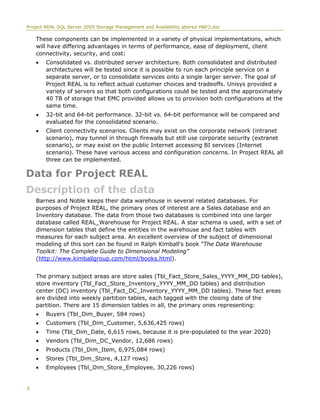 Project REAL SQL Server 2005 Storage Management and Availability altered H&F3.doc
These components can be implemented in a variety of physical implementations, which
will have differing advantages in terms of performance, ease of deployment, client
connectivity, security, and cost:
• Consolidated vs. distributed server architecture. Both consolidated and distributed
architectures will be tested since it is possible to run each principle service on a
separate server, or to consolidate services onto a single larger server. The goal of
Project REAL is to reflect actual customer choices and tradeoffs. Unisys provided a
variety of servers so that both configurations could be tested and the approximately
40 TB of storage that EMC provided allows us to provision both configurations at the
same time.
• 32-bit and 64-bit performance. 32-bit vs. 64-bit performance will be compared and
evaluated for the consolidated scenario.
• Client connectivity scenarios. Clients may exist on the corporate network (intranet
scenario), may tunnel in through firewalls but still use corporate security (extranet
scenario), or may exist on the public Internet accessing BI services (Internet
scenario). These have various access and configuration concerns. In Project REAL all
three can be implemented.
Data for Project REAL
Description of the data
Barnes and Noble keeps their data warehouse in several related databases. For
purposes of Project REAL, the primary ones of interest are a Sales database and an
Inventory database. The data from those two databases is combined into one larger
database called REAL_Warehouse for Project REAL. A star schema is used, with a set of
dimension tables that define the entities in the warehouse and fact tables with
measures for each subject area. An excellent overview of the subject of dimensional
modeling of this sort can be found in Ralph Kimball's book “The Data Warehouse
Toolkit: The Complete Guide to Dimensional Modeling”
(http://www.kimballgroup.com/html/books.html).
The primary subject areas are store sales (Tbl_Fact_Store_Sales_YYYY_MM_DD tables),
store inventory (Tbl_Fact_Store_Inventory_YYYY_MM_DD tables) and distribution
center (DC) inventory (Tbl_Fact_DC_Inventory_YYYY_MM_DD tables). These fact areas
are divided into weekly partition tables, each tagged with the closing date of the
partition. There are 15 dimension tables in all, the primary ones representing:
• Buyers (Tbl_Dim_Buyer, 584 rows)
• Customers (Tbl_Dim_Customer, 5,636,425 rows)
• Time (Tbl_Dim_Date, 6,615 rows, because it is pre-populated to the year 2020)
• Vendors (Tbl_Dim_DC_Vendor, 12,686 rows)
• Products (Tbl_Dim_Item, 6,975,084 rows)
• Stores (Tbl_Dim_Store, 4,127 rows)
• Employees (Tbl_Dim_Store_Employee, 30,226 rows)
3
 