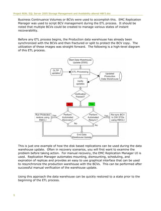 Project REAL SQL Server 2005 Storage Management and Availability altered H&F3.doc
Business Continuance Volumes or BCVs were used to accomplish this. EMC Replication
Manager was used to script BCV management during the ETL process. It should be
noted that multiple BCVs could be created to manage various states of instant
recoverability.
Before any ETL process begins, the Production data warehouse has already been
synchronized with the BCVs and then fractured or split to protect the BCV copy. The
utilization of these images was straight forward. The following is a high-level diagram
of this ETL process.
This is just one example of how the disk based replications can be used during the data
warehouse update. Often in recovery scenarios, you will first want to examine the
problem before taking action. For manual recovery, the EMC Replication Manager UI is
used. Replication Manager automates mounting, dismounting, scheduling, and
expiration of replicas and provides an easy to use graphical interface that can be used
to resynchronize the production warehouse with the BCVs. This can be performed after
successful manual verification of the warehouse update.
Using this approach the data warehouse can be quickly restored to a state prior to the
beginning of the ETL process.
5
 
