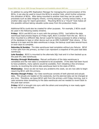 Project REAL SQL Server 2005 Storage Management and Availability altered H&F3.doc 6
In addition to using EMC Replication Manager for managing the synchronization of the
BCVs, it can also be used to mount the BCVs to another host, which further enhances
the utilization of BCVs. After being mounted to another host they can be used for
processes such as data integrity checks, running backups, running various tests, or as
another data copy for report generation. Mounting BCVs to a “mount” host makes all
this possible without taking valuable cycles away from the production hosts.
Additional BCVs could also be created for other purposes. For example, 2 BCVs could
be used in the following weekly timeline.
Friday: BCV1 and BCV2 are in sync with the primary (STD). Just before the data
warehouse load process begins on Friday night, BCV1 is broken from the set. BCV1 is
then mounted to a different SQL Server (used for backup purposes) to allow a backup
of the database to tape or other device such as an EMC CLARiiON®
Disk Library. If the
backup is to tape and the data warehouse is large, the backup could take several hours
or even days to complete.
Saturday & Sunday: The data warehouse load completes without any failures. BCV2
is then split from the primary, so that it can represent a snapshot of the post load data
warehouse.
Late Sunday: BCV2 is mounted to the alternate SQL host and it is then backed up as
the post ETL data warehouse.
Monday through Wednesday: Manual verification of the data warehouse is
completed and the new data is considered to be acceptable. If the data had been found
to have problems, many options would be available, from reloading a few erroneous
records, to reverting the entire data warehouse back to the state of BCV1.
Wednesday: Since we did not have any problems this week, we are now able to begin
resync’ing BCV1 with the primary.
Monday though Friday: Our Data warehouse consists of both planned and actuals
data. The actuals are loaded on the weekends, but the planned data can be changed at
any time. Therefore, we leave BCV2 split from the primary until Friday morning, just in
case someone does something to the data warehouse and we needed to revert back to
the post load version.
Friday: BCV2 is brought into sync with the others and everything is now ready again
for our next weekend load.
 