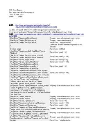 CSS Error Report 
Site: https://www.softwares.guru/ 
Date: 26 June 2014 
Errors: 171 Errors 
URI : https://www.softwares.guru/application/css.php? 
request=application/themes/softwares/mobile.css&c=202 
-1 File not found: https://www.softwares.guru/application/css.php? 
request=application/themes/softwares/mobile.css&c=202: Internal Server Error 
URI : https://www.softwares.guru/application/modules/Photoviewer/externals/styles/PhotoViewer.min. 
css?c=202 
1#wpPhotoViewer .wpPhotoContent Property user-select doesn't exist : none 
1#wpPhotoViewer .thephoto.active Property zoom doesn't exist : 1 
1#wpPhotoViewer .thephoto.active Parse Error ;*display:inline; 
1 Unknown pseudo-element or pseudo-class 
:middle 
1vertical-align Parse Error middle} 
1#wpPhotoViewer .openfull, #wpPhotoViewer 
.hidefull Parse Error opacity=0) 
1#wpPhotoViewer .thephoto:hover .openfull, 
#wpPhotoViewer .thephoto:hover .hidefull Parse Error opacity=100) 
1#wpPhotoViewer .external-top Parse Error opacity=50) 
1#wpPhotoViewer .external-top:hover Parse Error opacity=100) 
1 
#wpPhotoViewer.fullmode .wpNext, 
#wpPhotoViewer.fullmode .wpPrev, 
#wpPhotoViewer.fullmode .wpClose 
Parse Error opacity=0) 
#wpPhotoViewer.fullmode.mouseActive .wpNext, 
#wpPhotoViewer.fullmode.mouseActive .wpPrev, 
#wpPhotoViewer.fullmode.mouseActive .wpClose 
1 
Parse Error opacity=100) 
#wpPhotoViewer .wpPhotoOptions .album_owner 
a, #wpPhotoViewer .wpPhotoOptions 
.album_owner a:active, #wpPhotoViewer 
.wpPhotoOptions .album_owner a:visited, 
#wpPhotoViewer .wpPhotoOptions .album_owner 
a:link, #wpPhotoViewer .wpPhotoOptions 
a.actions, #wpPhotoViewer .wpPhotoOptions 
a.actions:active, #wpPhotoViewer .wpPhotoOptions 
a.actions:link 
1 
Property user-select doesn't exist : none 
1#wpPhotoViewer .photos a Property user-select doesn't exist : none 
1#wpPhotoViewer .photos Property user-select doesn't exist : none 
1#wpPhotoViewer .wpSlideshow Parse Error opacity=0) 
1#wpPhotoViewer.mouseActive .wpSlideshow Parse Error opacity=100) 
1#wpPhotoViewer .wpSlideshow a Parse Error opacity=50) 
1#wpPhotoViewer a.wpClose, #wpPhotoViewer 
a.wpClose:active, #wpPhotoViewer a.wpClose:link Property user-select doesn't exist : none 
1#wpPhotoViewer a.wpNext, #wpPhotoViewer 
a.wpNext:active, #wpPhotoViewer a.wpNext:link Property user-select doesn't exist : none 
1#wpPhotoViewer a.wpPrev, #wpPhotoViewer 
a.wpPrev:active, #wpPhotoViewer a.wpPrev:link Property user-select doesn't exist : none 
1.wpbtn Parse Error ;*display:inline; 
 