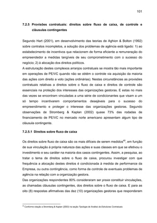 101
7.2.5 Provisões contratuais: direitos sobre fluxo de caixa, de controle e
cláusulas contingentes
Segundo Hart (2001), em desenvolvimento das teorias de Aghion & Bolton (1992)
sobre contratos incompletos, a solução dos problemas de agência está ligado: 1) ao
estabelecimento de incentivos que relacionem de forma eficiente a remuneração do
empreendedor a medidas tangíveis de seu comprometimento com o sucesso do
negócio; 2) à alocação dos direitos políticos.
A estruturação destes complexos arranjos contratuais se mostra tão mais importante
em operações de PE/VC quando não se obtém o controle via aquisição da maioria
das ações com direito a voto (ações ordinárias). Nestas circunstâncias as provisões
contratuais relativas a direitos sobre o fluxo de caixa e direitos de controle são
essenciais na proteção dos interesses das organizações gestoras. E estas no mais
das vezes se encontram vinculadas a uma série de condicionantes que visam a um
só tempo incentivarem comportamentos desejáveis para o sucesso do
empreendimento e proteger o interesse das organizações gestoras. Segundo
observações de Stromberg & Kaplan (2002) quase 73% das rodadas de
financiamento de PE/VC no mercado norte americano apresentam algum tipo de
cláusula contingente.
7.2.5.1 Direitos sobre fluxo de caixa
Os direitos sobre fluxo de caixa são os mais difíceis de serem medidos40
, em função
de sua vinculação à própria natureza das ações e suas classes em que se efetivou o
investimento e seu caráter na maioria dos casos contingentes. Assim, a pesquisa, ao
tratar o tema de direitos sobre o fluxo de caixa, procurou investigar com que
frequência a alocação destes direitos é condicionada à medida de performance da
Empresa, ou outra contingência, como forma de controle de eventuais problemas de
agência na relação com a organização gestora.
Das organizações respondentes 80% consideraram ser praxe constituir vinculações,
as chamadas cláusulas contingentes, dos direitos sobre o fluxo de caixa. E para as
oito (8) respostas afirmativas das dez (10) organizações gestoras que responderam
40
Conforme citação a Stromberg & Kaplan (2003) na seção Tipologia de Análise da Estruturas Contratuais.
 
