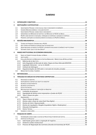 SUMÁRIO
1 INTRODUÇÃO E OBJETIVOS ....................................................................................................................13
2 MOTIVAÇÕES E JUSTIFICATIVAS .............................................................................................................17
2.1 INVESTIMENTO PRIVADO: FATOR CRUCIAL PARA O CRESCIMENTO ECONÔMICO ......................................................17
2.2 CENÁRIO MACROECONÔMICO: EVOLUÇÃO RECENTE ........................................................................................17
2.3 INVESTIMENTO PRIVADO: OPÇÃO PARA O CRESCIMENTO...................................................................................20
2.4 IMPORTÂNCIA DO MERCADO DE CAPITAIS E DO MERCADO DE PE/VC NO BRASIL..................................................21
2.5 PE/VC COMO MOTOR DE INOVAÇÃO, FORMAÇÃO DE EMPRESAS E GERAÇÃO DE EMPREGO......................................24
2.6 POSSÍVEIS LIMITAÇÕES AO DESENVOLVIMENTO DO MODELO DE PE/VC NO BRASIL.................................................25
3 REVISÃO BIBLIOGRÁFICA........................................................................................................................28
3.1 TEORIAS EM FINANCIAL CONTRACTING E PE/VC.............................................................................................28
3.2 DAS TEORIAS EM FINANCIAL CONTRACTING AO MUNDO REAL ............................................................................29
3.3 ADAPTABILIDADE DO MODELO DE PE/VC A DIFERENTES REALIDADES ECONÔMICO-INSTITUCIONAIS...........................32
3.4 SISTEMAS LEGAIS: QUAL A SUA INFLUÊNCIA? ..................................................................................................33
4 MARCO INSTITUCIONAL DA ECONOMIA BRASILEIRA..............................................................................36
4.1 ÍNDICE DE COMPETITIVIDADE GLOBAL DO BRASIL ............................................................................................36
4.2 INSTITUIÇÕES ...........................................................................................................................................38
4.3 EVOLUÇÃO RECENTE DO MERCADO DE CAPITAIS BRASILEIRO - MARCO LEGAL & REGULATÓRIO...............................40
4.3.1 Reforma da Lei das S.A.s..................................................................................................................41
4.3.2 Auto-Regulação do Mercado de Ações: Regras do Novo Mercado BOVESPA .................................43
4.3.3 Legislação Falimentar – Lei no 11.101/05 .......................................................................................45
4.3.4 Instituto da Arbitragem...................................................................................................................47
4.3.5 Regulamentações da CVM sobre o mercado de emissões privadas................................................48
4.4 MARCO INSTITUCIONAL: SUMÁRIO...............................................................................................................49
5 METODOLOGIA.......................................................................................................................................51
6 TIPOLOGIA DE ANÁLISE DE ESTRUTURAS CONTRATUAIS........................................................................55
6.1 DESCRIÇÃO DA AMOSTRA............................................................................................................................55
6.2 INSTRUMENTOS CONTRATUAIS OBJETO DA AMOSTRA .......................................................................................56
6.3 ACORDOS DE INVESTIMENTOS .....................................................................................................................58
6.4 ACORDOS DE ACIONISTAS...........................................................................................................................59
6.5 ESTATUTOS SOCIAIS...................................................................................................................................61
6.6 METODOLOGIA DE ANÁLISE E LIMITAÇÕES DA AMOSTRA ..................................................................................61
6.6.1 Limitações da pesquisa....................................................................................................................61
6.6.2 Segregação de direitos entre empresários e fundos de PE/VC ........................................................62
6.6.3 Tipos e classes de ações...................................................................................................................63
6.7 OBSERVAÇÕES..........................................................................................................................................64
6.7.1 Tipos e Classes de Ações..................................................................................................................64
6.7.2 Direitos sobre o fluxo de caixa (Cash Flow Rights) ..........................................................................66
6.7.3 Direitos de Voto e Representação....................................................................................................67
6.7.4 Direitos de Liquidação e Resgate (Liquidation Rights e Redemption) .............................................68
6.7.5 Cláusulas Contingentes....................................................................................................................70
6.7.6 Outros Termos .................................................................................................................................75
6.8 SUMÁRIO E CONCLUSÕES............................................................................................................................78
7 PESQUISA DE CAMPO.............................................................................................................................82
7.1 INFORMAÇÕES GERAIS SOBRE O GESTOR DE PRIVATE EQUITY & VENTURE CAPITAL.................................................86
7.2 HIPÓTESES DE PESQUISA ............................................................................................................................87
7.2.1 Informações gerais sobre a originação de negócios........................................................................88
7.2.2 Ambiente Jurídico-Institucional .......................................................................................................89
7.2.3 Processo de Negociação dos Contratos (Acordos de Acionistas) de PE/VC .....................................95
 