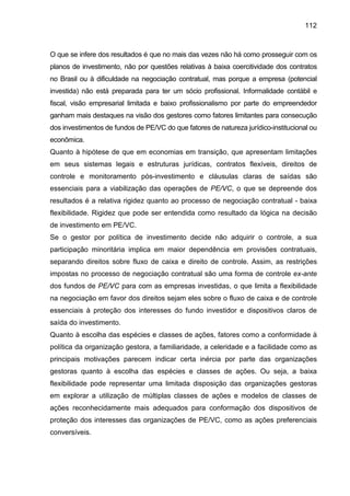 112
O que se infere dos resultados é que no mais das vezes não há como prosseguir com os
planos de investimento, não por questões relativas à baixa coercitividade dos contratos
no Brasil ou à dificuldade na negociação contratual, mas porque a empresa (potencial
investida) não está preparada para ter um sócio profissional. Informalidade contábil e
fiscal, visão empresarial limitada e baixo profissionalismo por parte do empreendedor
ganham mais destaques na visão dos gestores como fatores limitantes para consecução
dos investimentos de fundos de PE/VC do que fatores de natureza jurídico-institucional ou
econômica.
Quanto à hipótese de que em economias em transição, que apresentam limitações
em seus sistemas legais e estruturas jurídicas, contratos flexíveis, direitos de
controle e monitoramento pós-investimento e cláusulas claras de saídas são
essenciais para a viabilização das operações de PE/VC, o que se depreende dos
resultados é a relativa rigidez quanto ao processo de negociação contratual - baixa
flexibilidade. Rigidez que pode ser entendida como resultado da lógica na decisão
de investimento em PE/VC.
Se o gestor por política de investimento decide não adquirir o controle, a sua
participação minoritária implica em maior dependência em provisões contratuais,
separando direitos sobre fluxo de caixa e direito de controle. Assim, as restrições
impostas no processo de negociação contratual são uma forma de controle ex-ante
dos fundos de PE/VC para com as empresas investidas, o que limita a flexibilidade
na negociação em favor dos direitos sejam eles sobre o fluxo de caixa e de controle
essenciais à proteção dos interesses do fundo investidor e dispositivos claros de
saída do investimento.
Quanto à escolha das espécies e classes de ações, fatores como a conformidade à
política da organização gestora, a familiaridade, a celeridade e a facilidade como as
principais motivações parecem indicar certa inércia por parte das organizações
gestoras quanto à escolha das espécies e classes de ações. Ou seja, a baixa
flexibilidade pode representar uma limitada disposição das organizações gestoras
em explorar a utilização de múltiplas classes de ações e modelos de classes de
ações reconhecidamente mais adequados para conformação dos dispositivos de
proteção dos interesses das organizações de PE/VC, como as ações preferenciais
conversíveis.
 