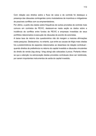 113
Com relação aos direitos sobre o fluxo de caixa e de controle foi destaque a
presença das cláusulas contingentes como moduladores de incentivos e mitigadores
de possíveis conflitos com os empreendedores.
Por último, a parte dos dados sobre frequência de outras provisões de controle mais
comuns em contratos de PE/VC, destacam-se nesta seção os dados sobre a
incidência de conflitos entre fundos de PE/VC e empresas investidas de seus
portfólios relacionados à execução de cláusulas de acordo de acionistas.
A baixa taxa de retorno dos questionários não dá margem a maiores afirmações
nesta pesquisa. Destacamos, no entanto, que entre as causas de litígio mais citadas
há a predominância de aspectos relacionados ao desenlace da relação contratual -
quando direitos de preferência no retorno do capital investido e cláusulas vinculantes
do direito de venda (tag along / drag along) são colocadas à prova. Portanto infere-
se que a atenção na estruturação destas provisões contratuais deve ser redobrada,
por serem importantes instrumentos de saída do capital investido.
 