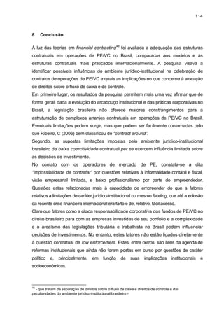114
8 Conclusão
À luz das teorias em financial contracting46
foi avaliada a adequação das estruturas
contratuais em operações de PE/VC no Brasil, comparadas aos modelos e às
estruturas contratuais mais praticados internacionalmente. A pesquisa visava a
identificar possíveis influências do ambiente jurídico-institucional na celebração de
contratos de operações de PE/VC e quais as implicações no que concerne à alocação
de direitos sobre o fluxo de caixa e de controle.
Em primeiro lugar, os resultados da pesquisa permitem mais uma vez afirmar que de
forma geral, dada a evolução do arcabouço institucional e das práticas corporativas no
Brasil, a legislação brasileira não oferece maiores constrangimentos para a
estruturação de complexos arranjos contratuais em operações de PE/VC no Brasil.
Eventuais limitações podem surgir, mas que podem ser facilmente contornadas pelo
que Ribeiro, C (2006) bem classificou de “contract around”.
Segundo, as supostas limitações impostas pelo ambiente jurídico-institucional
brasileiro de baixa coercitividade contratual per se exercem influência limitada sobre
as decisões de investimento.
No contato com os operadores de mercado de PE, constata-se a dita
“impossibilidade de contratar” por questões relativas à informalidade contábil e fiscal,
visão empresarial limitada, e baixo profissionalismo por parte do empreendedor.
Questões estas relacionadas mais à capacidade de empreender do que a fatores
relativos a limitações de caráter jurídico-institucional ou mesmo funding, que até a eclosão
da recente crise financeira internacional era farto e de, relativo, fácil acesso.
Claro que fatores como a citada responsabilidade corporativa dos fundos de PE/VC no
direito brasileiro para com as empresas investidas de seu portfólio e a complexidade
e o arcaísmo das legislações tributária e trabalhista no Brasil podem influenciar
decisões de investimentos. No entanto, estes fatores não estão ligados diretamente
à questão contratual de low enforcement. Estes, entre outros, são itens da agenda de
reformas institucionais que ainda não foram postas em curso por questões de caráter
político e, principalmente, em função de suas implicações institucionais e
socioeconômicas.
46
- que tratam da separação de direitos sobre o fluxo de caixa e direitos de controle e das
peculiaridades do ambiente jurídico-institucional brasileiro -
 