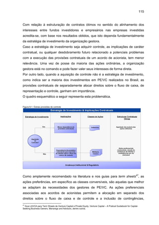115
Com relação à estruturação de contratos ótimos no sentido do alinhamento dos
interesses entre fundos investidores e empresários nas empresas investidas
acredita-se, com base nos resultados obtidos, que isto dependa fundamentalmente
da estratégia de investimento da organização gestora.
Caso a estratégia de investimento seja adquirir controle, as implicações de caráter
contratual, ou qualquer desdobramento futuro relacionado a potenciais problemas
com a execução das provisões contratuais de um acordo de acionista, tem menor
relevância. Uma vez de posse da maioria das ações ordinárias, a organização
gestora está no comando e pode fazer valer seus interesses de forma direta.
Por outro lado, quando a aquisição de controle não é a estratégia de investimento,
como indica ser a maioria dos investimentos em PE/VC realizados no Brasil, as
provisões contratuais de separadamente alocar direitos sobre o fluxo de caixa, de
representação e controle, ganham em importância.
O quadro esquemático a seguir representa esta problemática.
Figura 8.1: Outras provisões de controle
Como amplamente recomendado na literatura e nos guias para term sheets47
, as
ações preferências, em específico as classes conversíveis, são aquelas que melhor
se adaptam às necessidades dos gestores de PE/VC. As ações preferenciais
associadas aos acordos de acionistas permitem a alocação em separado dos
direitos sobre o fluxo de caixa e de controle e a inclusão de contingências,
47
Guia LAVCA para Term Sheets de Venture Capital e Private Equity, Venture Capital – A Pratical Guidebook for Capital-
Seeking Business Owners, Manaregs and Advisors, dentre outros.
 