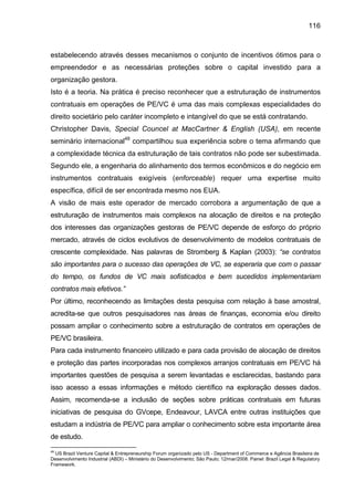 116
estabelecendo através desses mecanismos o conjunto de incentivos ótimos para o
empreendedor e as necessárias proteções sobre o capital investido para a
organização gestora.
Isto é a teoria. Na prática é preciso reconhecer que a estruturação de instrumentos
contratuais em operações de PE/VC é uma das mais complexas especialidades do
direito societário pelo caráter incompleto e intangível do que se está contratando.
Christopher Davis, Special Councel at MacCartner & English (USA), em recente
seminário internacional48
compartilhou sua experiência sobre o tema afirmando que
a complexidade técnica da estruturação de tais contratos não pode ser subestimada.
Segundo ele, a engenharia do alinhamento dos termos econômicos e do negócio em
instrumentos contratuais exigíveis (enforceable) requer uma expertise muito
específica, difícil de ser encontrada mesmo nos EUA.
A visão de mais este operador de mercado corrobora a argumentação de que a
estruturação de instrumentos mais complexos na alocação de direitos e na proteção
dos interesses das organizações gestoras de PE/VC depende de esforço do próprio
mercado, através de ciclos evolutivos de desenvolvimento de modelos contratuais de
crescente complexidade. Nas palavras de Stromberg & Kaplan (2003): “se contratos
são importantes para o sucesso das operações de VC, se esperaria que com o passar
do tempo, os fundos de VC mais sofisticados e bem sucedidos implementariam
contratos mais efetivos.”
Por último, reconhecendo as limitações desta pesquisa com relação à base amostral,
acredita-se que outros pesquisadores nas áreas de finanças, economia e/ou direito
possam ampliar o conhecimento sobre a estruturação de contratos em operações de
PE/VC brasileira.
Para cada instrumento financeiro utilizado e para cada provisão de alocação de direitos
e proteção das partes incorporadas nos complexos arranjos contratuais em PE/VC há
importantes questões de pesquisa a serem levantadas e esclarecidas, bastando para
isso acesso a essas informações e método científico na exploração desses dados.
Assim, recomenda-se a inclusão de seções sobre práticas contratuais em futuras
iniciativas de pesquisa do GVcepe, Endeavour, LAVCA entre outras instituições que
estudam a indústria de PE/VC para ampliar o conhecimento sobre esta importante área
de estudo.
48
US Brazil Venture Capital & Entrepreneurship Forum organizado pelo US - Department of Commerce e Agência Brasileira de
Desenvolvimento Industrial (ABDI) – Ministério do Desenvolvimento; São Paulo; 12/mar/2008. Painel: Brazil Legal & Regulatory
Framework.
 