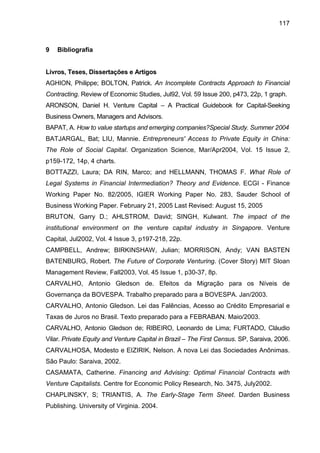 117
9 Bibliografia
Livros, Teses, Dissertações e Artigos
AGHION, Philippe; BOLTON, Patrick. An Incomplete Contracts Approach to Financial
Contracting. Review of Economic Studies, Jul92, Vol. 59 Issue 200, p473, 22p, 1 graph.
ARONSON, Daniel H. Venture Capital – A Practical Guidebook for Capital-Seeking
Business Owners, Managers and Advisors.
BAPAT, A. How to value startups and emerging companies?Special Study. Summer 2004
BATJARGAL, Bat; LIU, Mannie. Entrepreneurs' Access to Private Equity in China:
The Role of Social Capital. Organization Science, Mar/Apr2004, Vol. 15 Issue 2,
p159-172, 14p, 4 charts.
BOTTAZZI, Laura; DA RIN, Marco; and HELLMANN, THOMAS F. What Role of
Legal Systems in Financial Intermediation? Theory and Evidence. ECGI - Finance
Working Paper No. 82/2005, IGIER Working Paper No. 283, Sauder School of
Business Working Paper. February 21, 2005 Last Revised: August 15, 2005
BRUTON, Garry D.; AHLSTROM, David; SINGH, Kulwant. The impact of the
institutional environment on the venture capital industry in Singapore. Venture
Capital, Jul2002, Vol. 4 Issue 3, p197-218, 22p.
CAMPBELL, Andrew; BIRKINSHAW, Julian; MORRISON, Andy; VAN BASTEN
BATENBURG, Robert. The Future of Corporate Venturing. (Cover Story) MIT Sloan
Management Review, Fall2003, Vol. 45 Issue 1, p30-37, 8p.
CARVALHO, Antonio Gledson de. Efeitos da Migração para os Níveis de
Governança da BOVESPA. Trabalho preparado para a BOVESPA. Jan/2003.
CARVALHO, Antonio Gledson. Lei das Falências, Acesso ao Crédito Empresarial e
Taxas de Juros no Brasil. Texto preparado para a FEBRABAN. Maio/2003.
CARVALHO, Antonio Gledson de; RIBEIRO, Leonardo de Lima; FURTADO, Cláudio
Vilar. Private Equity and Venture Capital in Brazil – The First Census. SP, Saraiva, 2006.
CARVALHOSA, Modesto e EIZIRIK, Nelson. A nova Lei das Sociedades Anônimas.
São Paulo: Saraiva, 2002.
CASAMATA, Catherine. Financing and Advising: Optimal Financial Contracts with
Venture Capitalists. Centre for Economic Policy Research, No. 3475, July2002.
CHAPLINSKY, S; TRIANTIS, A. The Early-Stage Term Sheet. Darden Business
Publishing. University of Virginia. 2004.
 