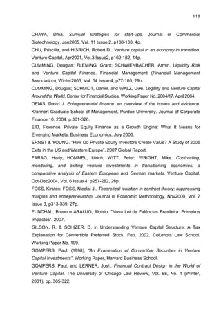 118
CHAYA, Dma. Survival strategies for start-ups. Journal of Commercial
Biotechnology, Jan2005, Vol. 11 Issue 2, p130-133, 4p.
CHU, Priscilla, and HISRICH, Robert D.. Venture capital in an economy in transition.
Venture Capital, Apr2001, Vol.3 Issue2, p169-182, 14p.
CUMMING, Douglas; FLEMING, Grant; SCHWIENBACHER, Armin. Liquidity Risk
and Venture Capital Finance. Financial Management (Financial Management
Association), Winter2005, Vol. 34 Issue 4, p77-105, 29p.
CUMMING, Douglas; SCHMIDT, Daniel, and WALZ, Uwe. Legality and Venture Capital
Around the World. Center for Financial Studies. Working Paper No. 2004/17, April 2004.
DENIS, David J. Entrepreneurial finance: an overview of the issues and evidence.
Krannert Graduate School of Management, Purdue University. Journal of Corporate
Finance 10, 2004, p.301-326.
EID, Florence. Private Equity Finance as a Growth Engine: What It Means for
Emerging Markets. Business Economics, July 2006.
ERNST & YOUNG. “How Do Private Equity Investors Create Value? A Study of 2006
Exits in the US and Western Europe”. 2007 Global Report.
FARAG, Hady; HOMMEL, Ulrich; WITT, Peter; WRIGHT, Mike. Contracting,
monitoring, and exiting venture investments in transitioning economies: a
comparative analysis of Eastern European and German markets. Venture Capital,
Oct-Dec2004, Vol. 6 Issue 4, p257-282, 26p.
FOSS, Kirsten; FOSS, Nicolai J.. Theoretical isolation in contract theory: suppressing
margins and entrepreneurship. Journal of Economic Methodology, Nov2000, Vol. 7
Issue 3, p313-339, 27p.
FUNCHAL, Bruno e ARAUJO, Aloísio. "Nova Lei de Falências Brasileira: Primeiros
Impactos". 2007.
GILSON, R. & SCHIZER, D. in Understanding Venture Capital Structure: A Tax
Explanation for Convertible Preferred Stock. Feb. 2002. Columbia Law School.
Working Paper No. 199.
GOMPERS, Paul; (1998), “An Examination of Convertible Securities in Venture
Capital Investments”. Working Paper, Harvard Business School.
GOMPERS, Paul, and LERNER, Josh. Financial Contract Design in the World of
Venture Capital. The University of Chicago Law Review, Vol. 68, No. 1 (Winter,
2001), pp. 305-322.
 