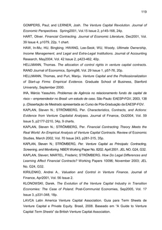 119
GOMPERS, Paul; and LERNER, Josh. The Venture Capital Revolution. Journal of
Economic Perspectives. Spring2001, Vol.15 Issue 2, p145-168, 24p.
HART, Oliver. Financial Contracting. Journal of Economic Literature, Dec2001, Vol.
39 Issue 4, p1079, 22p, 1 chart.
HAW, In-Mu; HU, Bingbing; HWANG, Lee-Seok; WU, Woody. Ultimate Ownership,
Income Management, and Legal and Extra-Legal Institutions. Journal of Accounting
Research, May2004, Vol. 42 Issue 2, p423-462, 40p.
HELLMANN, Thomas. The allocation of control rights in venture capital contracts.
RAND Journal of Economics, Spring98, Vol. 29 Issue 1, p57-76, 20p.
HELLMANN, Thomas, and Puri, Manju. Venture Capital and the Professionalization
of Start-up Firms: Empirical Evidence. Graduate School of Business, Stanford
University, September 2000.
IHA, Márcio Yassuhiro. Problemas de Agência no relacionamento fundo de capital de
risco – empreendedor no Brasil: um estudo de caso. São Paulo: EAESP-FGV, 2003, 138
p. (Dissertação de Mestrado apresentada ao Curso de Pós-Graduação da EAESP-FGV.
KAPLAN, Steven N.; STRÖMBERG, Per. Characteristics, Contracts, and Actions:
Evidence from Venture Capitalist Analyses. Journal of Finance, Oct2004, Vol. 59
Issue 5, p2177-2210, 34p, 9 charts.
KAPLAN, Steven N.; STRÖMBERG, Per. Financial Contracting Theory Meets the
Real World: An Empirical Analysis of Venture Capital Contracts. Review of Economic
Studies, March 2002, Vol. 70 Issue 243, p281-315, 35p.
KAPLAN, Steven N.; STRÖMBERG, Per. Venture Capital as Principals: Contracting,
Screening, and Monitoring. NBER Working Paper No. 8202. April 2001. JEL NO. G24, G32.
KAPLAN, Steven; MARTEL, Frederic; STRÖMBERG. How Do Legal Differences and
Learning Affect Financial Contracts? Working Papers 10096; November 2003; JEL
No. G24, G32.
KIRILENKO, Andrei A.. Valuation and Control in Venture Finance. Journal of
Finance, Apr2001, Vol. 56 Issue 2.
KLONOWSKI, Darek. The Evolution of the Venture Capital Industry in Transition
Economies: The Case of Poland. Post-Communist Economies, Sep2005, Vol. 17
Issue 3, p331-348, 18p.
LAVCA Latin America Venture Capital Association. Guia para Term Sheets de
Venture Capital e Private Equity. Brasil, 2008. Baseado em “A Guide to Venture
Capital Term Sheets” da British Venture Capital Association.
 
