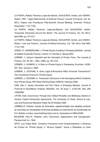 120
LA PORTA, Rafael, Florencio Lopes-de-Silanes, SCHLEIFER, Andrei, and VISHNY,
Robert, 1997, “Legal Determinants of External Finance” Journal of Finance, Vol. 52,
NO.3, Papers and Procedures Fifty-Seventh Annual Meeting, American Finance
Association, 1131-1150.
LA PORTA, Rafael, Florencio Lopes-de-Silanes, and SCHLEIFER, Andrei,
“Corporate Ownership Around the World”, The Journal of Finance, Vol. 54, NO.2.
April1999, pp. 471-517.
LA PORTA, Rafael, Florencio Lopes-de-Silanes, SCHLEIFER, Andrei, and VISHNY,
Robert, “Law and Finance”, Journal of Political Economy, Vol. 106, NO.6. Dec1998,
1113-1155.
LEEDS, R.; SUNDERLAND, J. Private Equity Investing in Emerging Markets. Journal
of Applied Corporate Finance, Volume 15, Number 4, Spring 2003.
LERNER, J. Venture Capitalist and the Oversight of Private Firms. The Journal of
Finance, Vol. 50, No.1. (Mar.,1995), pp. 301-318.
LERNER, J; LEAMON, A. A Note on Private Equity in Developing Countries. 9-208-
037. Rev: January 2, 2008.
LERNER, J.; SCHOAR, A. Does Legal Enforcement Affect Financial Transactions?
The Contractual Channel in Private Equity.
LERNER, J.; SCHOAR, A. Transaction Structures in the Developing World: Evidence
from Private Equity. MIT Sloan Working Paper 4468-04, February 2004.
LINS, Karl V. Equity Ownership and Firm Value in Emerging Markets. Journal of
Financial & Quantitative Analysis, Mar2003, Vol. 38 Issue 1, p159-184, 26p; (AN
10598399)
LITVAK, Kate. Governance Through Exit: Default Penalties and Walkaway Options in
Venture Capital Partnership Agreements. The University of Texas, School of Law.
Law and Economics Research Paper No.34 October 2004.
LOMBELLO, Andréia. Acordo de Acionistas: regulamentação das relações jurídicas
de acionistas em Sociedades Anônimas paralelas ao Instrumento de Constituição da
S.A. Boletim Jurídico. www.boletimjuridico.com.br. Acessado em 09/fev/2008.
MILGROM, Paul R.; Roberts, John. Economics, organizations and management.
Prentice-Hall, Inc. 1992.
OFFA, Luiz Felipe West. Contratos Financeiros entre Empreendedores e Gestores
de Fundos de “Private Equity” e “Venture Capital”: Teoria e Realidade no Caso
 