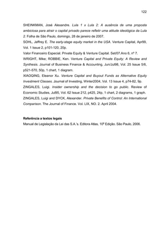 122
SHEINKMAN, José Alexandre. Lula 1 x Lula 2: A ausência de uma proposta
ambiciosa para atrair o capital privado parece refletir uma atitude ideológica da Lula
2. Folha de São Paulo, domingo, 28 de janeiro de 2007.
SOHL, Jeffrey E. The early-stage equity market in the USA. Venture Capital, Apr99,
Vol. 1 Issue 2, p101-120, 20p.
Valor Financeiro Especial. Private Equity & Venture Capital. Set/07.Ano 6, nº 7.
WRIGHT, Mike; ROBBIE, Ken. Venture Capital and Private Equity: A Review and
Synthesis. Journal of Business Finance & Accounting, Jun/Jul98, Vol. 25 Issue 5/6,
p521-570, 50p, 1 chart, 1 diagram.
XIAOQING, Eleanor Xu. Venture Capital and Buyout Funds as Alternative Equity
Investment Classes. Journal of Investing, Winter2004, Vol. 13 Issue 4, p74-82, 9p.
ZINGALES, Luigi. Insider ownership and the decision to go public. Review of
Economic Studies, Jul95, Vol. 62 Issue 212, p425, 24p, 1 chart, 2 diagrams, 1 graph.
ZINGALES, Luigi and DYCK, Alexander. Private Benefits of Control: An International
Comparison. The Journal of Finance. Vol. LIX, NO. 2. April 2004.
Referência a textos legais
Manual de Legislação da Lei das S.A.’s. Editora Atlas, 10a
Edição. São Paulo, 2006.
 