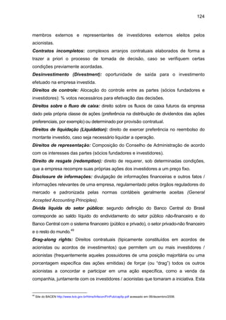 124
membros externos e representantes de investidores externos eleitos pelos
acionistas.
Contratos incompletos: complexos arranjos contratuais elaborados de forma a
trazer a priori o processo de tomada de decisão, caso se verifiquem certas
condições previamente acordadas.
Desinvestimento (Divestment): oportunidade de saída para o investimento
efetuado na empresa investida.
Direitos de controle: Alocação do controle entre as partes (sócios fundadores e
investidores): % votos necessários para efetivação das decisões.
Direitos sobre o fluxo de caixa: direito sobre os fluxos de caixa futuros da empresa
dado pela própria classe de ações (preferência na distribuição de dividendos das ações
preferenciais, por exemplo) ou determinado por provisão contratual.
Direitos de liquidação (Liquidation): direito de exercer preferência no reembolso do
montante investido, caso seja necessário liquidar a operação.
Direitos de representação: Composição do Conselho de Administração de acordo
com os interesses das partes (sócios fundadores e investidores).
Direito de resgate (redemption): direito de requerer, sob determinadas condições,
que a empresa recompre suas próprias ações dos investidores a um preço fixo.
Disclosure de informações: divulgação de informações financeiras e outros fatos /
informações relevantes de uma empresa, regulamentado pelos órgãos reguladores do
mercado e padronizada pelas normas contábeis geralmente aceitas (General
Accepted Accounting Principles).
Dívida líquida do setor público: segundo definição do Banco Central do Brasil
corresponde ao saldo líquido do endividamento do setor público não-financeiro e do
Banco Central com o sistema financeiro (público e privado), o setor privado-não financeiro
e o resto do mundo.49
Drag-along rights: Direitos contratuais (tipicamente constituídos em acordos de
acionistas ou acordos de investimentos) que permitem um ou mais investidores /
acionistas (frequentemente aqueles possuidores de uma posição majoritária ou uma
porcentagem específica das ações emitidas) de forçar (ou “drag”) todos os outros
acionistas a concordar e participar em uma ação específica, como a venda da
companhia, juntamente com os investidores / acionistas que tomaram a iniciativa. Esta
49
Site do BACEN http://www.bcb.gov.br/htms/Infecon/FinPub/cap5p.pdf acessado em 06/dezembro/2008.
 