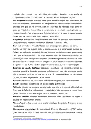 125
provisão visa prevenir que acionistas minoritários bloqueiem uma venda da
companhia (aprovada por maioria) ao se recusar a vender suas participações.
Due diligence: auditoria realizada antes que o aporte de capital seja consumado em
que são verificadas a consistência e a integridade dos demonstrativos financeiros da
empresa em que se vai investir, além de aspectos de natureza legal como os
passivos tributários, trabalhistas e ambientais, e eventuais contingências que
possam emergir. Este processo visa dimensionar os riscos a que a organização de
PE/VC está exposta durante o processo de investimento.
Early-stage businesses: companhias em fase inicial de operação, que oferecem a
um só tempo alto potencial de retorno e alto risco (Sahlman, 1990).
Earn-out: provisão contratual utilizada para endereçar divergências de percepções
quanto ao valor do negócio entre o empreendedor e a organização gestora de
PE/VC. Normalmente consisti de fórmula baseada em indicadores de performance
pela qual o empreendedor de uma empresa alvo de investimento ganha um
participação maior no capital da empresa caso ela atinja resultados acima de níveis
pré-estabelecidos, e caso contrário, o negócio tiver um desempenho como esperado,
a organização de PE/VC não terá pago um valor excessivo pela sua participação.
Empresa de capital fechado: sociedade constituída em diferentes formas de
estrutura societária (limitada, sociedade anônima, etc.) que não tem o seu capital
aberto, ou seja, os títulos de sua propriedade não são negociáveis no mercado de
capitais, como as empresas de capital aberto.
Endowments: fundos de pensão que administram doações para fins acadêmicos.
Equity: parcela do investimento em capital próprio (patrimônio).
Falência: situação da empresa caracterizada pela total e irrecuperável insolvência
financeira. A falência é determinada por decisão judicial, passando a massa falida
(ativos remanescentes) a ser objeto de concurso entre os credores.
Financial contract: contratos financeiros avençados entre provedores de capital e
aqueles que necessitam de funding.
Financial contracting: teorias sobre os diferentes tipos de contratos financeiros e suas
características.
Governança corporativa: O International Finance Corporation (IFC)50
define
governança corporativa como a estrutura e os processos para condução e controle
50
Referência site do International Finance Corporation
http://www.ifc.org/ifcext/corporategovernance.nsf/Content/DFI_Statement acessado em 06/dezembro/2008..
 