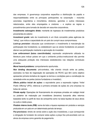 126
das empresas. A governança corporativa especifica a distribuição de papéis e
responsabilidades entre os principais participantes na corporação – incluindo
acionistas majoritários e minoritários, diretores, gerentes e outros interesses
relacionados, entre eles empregados e credores – e explica as regras e
procedimentos para tomada de decisão em assuntos corporativos.
Investimento estrangeiro direto: montante de ingressos de investimentos produtivos
provenientes do exterior.
Investment grade: selo de investimento é um título concedido pelas agências de
“rating”, que indica a capacidade de um país de cumprir seus compromissos.
Lock-up provision: cláusulas que condicionam o investimento à manutenção da
participação dos fundadores; ou estabelecem que os sócios fundadores só possam
alienar sua participação mediante a aprovação do investidor.
Low enforcement (baixa coercitividade): expressão amplamente utilizada na
literatura para indicar países em que o ambiente jurídico-institucional não permite
uma adequada proteção dos interesses estabelecidos nas relações contratuais
privadas.
Moral hazard problems: comportamento oportunista.
Non binding documents: pré-contratos, não criando vínculo entre as partes,
assinados na fase de negociação de operações de PE/VC que têm como objetivo
apresentar primeira tentativa de regular os termos e condições para a constituição da
sociedade entre as partes (sócios fundadores e investidor).
Oferta pública inicial de ações: o equivalente para a expressão inglesa “Initial
Public Offering” (IPO), refere-se à primeira emissão de ações de uma empresa na
bolsa de valores.
Private equity: Operações de financiamento de empresas privadas em estágio inicial
ou posterior de maturação por investidores (terceiros) buscando altos retornos
baseados tanto no perfil de risco da companhia como na baixa liquidez de seus ativos
no curto e médio prazo.
Produto interno bruto (PIB): soma de toda a riqueza expressa em produtos e serviços
produzida em um país em um determinado período de tempo.
Put provisions: direito de venda sobre a ação dos investidores, o que corresponde
a obrigação do fundador de comprar estas ações a preço fixo pré-acordado com os
ativos da empresa como garantia de pagamento.
 