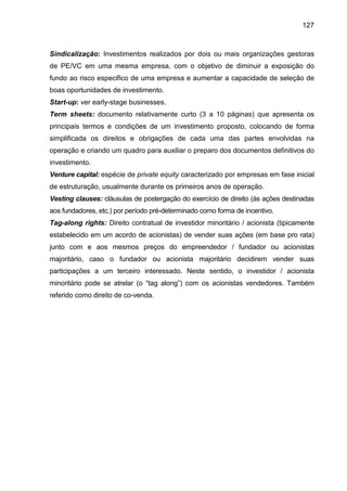 127
Sindicalização: Investimentos realizados por dois ou mais organizações gestoras
de PE/VC em uma mesma empresa, com o objetivo de diminuir a exposição do
fundo ao risco especifico de uma empresa e aumentar a capacidade de seleção de
boas oportunidades de investimento.
Start-up: ver early-stage businesses.
Term sheets: documento relativamente curto (3 a 10 páginas) que apresenta os
principais termos e condições de um investimento proposto, colocando de forma
simplificada os direitos e obrigações de cada uma das partes envolvidas na
operação e criando um quadro para auxiliar o preparo dos documentos definitivos do
investimento.
Venture capital: espécie de private equity caracterizado por empresas em fase inicial
de estruturação, usualmente durante os primeiros anos de operação.
Vesting clauses: cláusulas de postergação do exercício de direito (às ações destinadas
aos fundadores, etc.) por período pré-determinado como forma de incentivo.
Tag-along rights: Direito contratual de investidor minoritário / acionista (tipicamente
estabelecido em um acordo de acionistas) de vender suas ações (em base pro rata)
junto com e aos mesmos preços do empreendedor / fundador ou acionistas
majoritário, caso o fundador ou acionista majoritário decidirem vender suas
participações a um terceiro interessado. Neste sentido, o investidor / acionista
minoritário pode se atrelar (o “tag along”) com os acionistas vendedores. Também
referido como direito de co-venda.
 