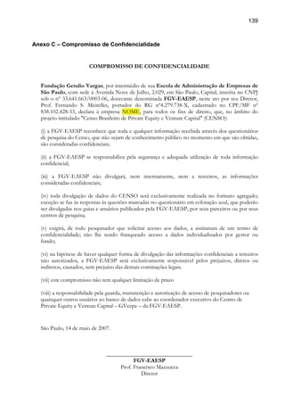 139
Anexo C – Compromisso de Confidencialidade
COMPROMISSO DE CONFIDENCIALIDADE
Fundação Getulio Vargas, por intermédio de sua Escola de Administração de Empresas de
São Paulo, com sede à Avenida Nove de Julho, 2.029, em São Paulo, Capital, inscrita no CNPJ
sob o nº 33.641.663/0003-06, doravante denominada FGV-EAESP, neste ato por seu Diretor,
Prof. Fernando S. Meirelles, portador do RG nº4.279.738-X, cadastrado no CPF/MF nº
838.102.428-53, declara à empresa NOME, para todos os fins de direito, que, no âmbito do
projeto intitulado "Censo Brasileiro de Private Equity e Venture Capital" (CENSO):
(i) a FGV-EAESP reconhece que toda e qualquer informação recebida através dos questionários
de pesquisa do Censo, que não sejam de conhecimento público no momento em que são obtidas,
são consideradas confidenciais;
(ii) a FGV-EAESP se responsabiliza pela segurança e adequada utilização de toda informação
confidencial;
(iii) a FGV-EAESP não divulgará, nem internamente, nem a terceiros, as informações
consideradas confidenciais;
(iv) toda divulgação de dados do CENSO será exclusivamente realizada no formato agregado;
exceção se faz às respostas às questões marcadas no questionário em coloração azul, que poderão
ser divulgadas nos guias e anuários publicados pela FGV-EAESP, por seus parceiros ou por seus
centros de pesquisa;
(v) exigirá, de todo pesquisador que solicitar acesso aos dados, a assinatura de um termo de
confidencialidade; não lhe sendo franqueado acesso a dados individualizados por gestor ou
fundo;
(vi) na hipótese de haver qualquer forma de divulgação das informações confidenciais a terceiros
não autorizados, a FGV-EAESP será exclusivamente responsável pelos prejuízos, diretos ou
indiretos, causados, sem prejuízo das demais cominações legais.
(vii) este compromisso não tem qualquer limitação de prazo
(viii) a responsabilidade pela guarda, manutenção e autorização de acesso de pesquisadores ou
quaisquer outros usuários ao banco de dados cabe ao coordenador executivo do Centro de
Private Equity e Venture Capital – GVcepe – da FGV-EAESP.
São Paulo, 14 de maio de 2007.
______________________________
FGV-EAESP
Prof. Francisco Mazzucca
Diretor
 