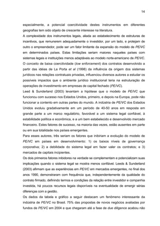 14
especialmente, a potencial coercitividade destes instrumentos em diferentes
geografias tem sido objeto de crescente interesse na literatura.
A complexidade dos instrumentos legais, aliada ao estabelecimento de estruturas de
incentivos, que remunerem adequadamente o investidor, por um lado, e protejam de
outro o empreendedor, pode ser um fator limitante da expansão do modelo de PE/VC
em determinados países. Estas limitações seriam maiores naqueles países com
sistemas legais e instituições menos adaptáveis ao modelo norte-americano de PE/VC.
O conceito de baixa coercitividade (low enforcement) dos contratos desenvolvido a
partir das idéias de La Porta et al (1998) da influência da origem dos sistemas
jurídicos nas relações contratuais privadas, influenciou diversos autores a estudar os
possíveis impactos que o ambiente jurídico institucional teria na estruturação de
operações de investimento em empresas de capital fechado (PE/VC).
Leed & Sunderland (2003) levantam a hipótese que o modelo de PE/VC que
funcionou com sucesso nos Estados Unidos, primeiro, e depois na Europa, pode não
funcionar a contento em outras partes do mundo. A indústria de PE/VC dos Estados
Unidos evoluiu gradativamente em um período de 40-50 anos em resposta em
grande parte a um marco regulatório, favorável a um sistema legal confiável, à
estabilidade política e econômica, e a um bem estabelecido e desenvolvido mercado
financeiro. Estes fatores de sucesso, na maioria das vezes, estão ausentes em parte
ou em sua totalidade nos países emergentes.
Para esses autores, três seriam os fatores que inibiriam a evolução do modelo de
PE/VC em países em desenvolvimento: 1) os baixos níveis de governança
corporativa; 2) a debilidade do sistema legal em fazer valer os contratos; e 3)
mercados de capitais incipientes.
Os dois primeiros fatores inibidores na verdade se complementam e potencializam suas
implicações quando o sistema legal se mostra menos confiável. Leeds & Sunderland
(2003) afirmam que as experiências em PE/VC em mercados emergentes, no final dos
anos 1990, demonstraram com frequência que, independentemente da qualidade do
contrato firmado, definindo termos e condições da relação entre investidor e companhia
investida, há poucos recursos legais disponíveis na eventualidade de emergir sérias
diferenças com a gestão.
Os dados da tabela e gráfico a seguir destacam um fenômeno interessante da
indústria de PE/VC no Brasil. 75% das propostas de novos negócios avaliadas por
fundos de PE/VC em 2004 e que chegaram até a fase de due diligence acabou não
 