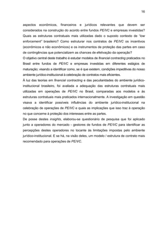 16
aspectos econômicos, financeiros e jurídicos relevantes que devem ser
considerados na construção do acordo entre fundos PE/VC e empresas investidas?
Quais as estruturas contratuais mais utilizadas dado o suposto contexto de “low
enforcement” brasileiro? Como estruturar nos contratos de PE/VC os incentivos
(econômicos e não econômicos) e os instrumentos de proteção das partes em caso
de contingências que potencializem as chances de efetivação da operação?
O objetivo central deste trabalho é estudar modelos de financial contracting praticados no
Brasil entre fundos de PE/VC e empresas investidas em diferentes estágios de
maturação; visando a identificar como, se é que existem, condições impeditivas do nosso
ambiente jurídico-institucional à celebração de contratos mais eficientes.
À luz das teorias em financial contracting e das peculiaridades do ambiente jurídico-
institucional brasileiro, foi avaliada a adequação das estruturas contratuais mais
utilizadas em operações de PE/VC no Brasil, comparadas aos modelos e às
estruturas contratuais mais praticados internacionalmente. A investigação em questão
visava a identificar possíveis influências do ambiente jurídico-institucional na
celebração de operações de PE/VC e quais as implicações que isso traz à operação
no que concerne à proteção dos interesses entre as partes.
De posse destes insights, elaborou-se questionário de pesquisa que foi aplicado
junto a operadores do mercado - gestores de fundos de PE/VC para identificar as
percepções destes operadores no tocante às limitações impostas pelo ambiente
jurídico-institucional. E se há, na visão deles, um modelo / estrutura de contrato mais
recomendado para operações de PE/VC.
 