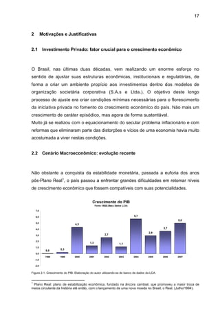 17
2 Motivações e Justificativas
2.1 Investimento Privado: fator crucial para o crescimento econômico
O Brasil, nas últimas duas décadas, vem realizando um enorme esforço no
sentido de ajustar suas estruturas econômicas, institucionais e regulatórias, de
forma a criar um ambiente propício aos investimentos dentro dos modelos de
organização societária corporativa (S.A.s e Ltda.). O objetivo deste longo
processo de ajuste era criar condições mínimas necessárias para o florescimento
da iniciativa privada no fomento do crescimento econômico do país. Não mais um
crescimento de caráter episódico, mas agora de forma sustentável.
Muito já se realizou com o equacionamento do secular problema inflacionário e com
reformas que eliminaram parte das distorções e vícios de uma economia havia muito
acostumada a viver nestas condições.
2.2 Cenário Macroeconômico: evolução recente
Não obstante a conquista da estabilidade monetária, passada a euforia dos anos
pós-Plano Real1
, o país passou a enfrentar grandes dificuldades em retomar níveis
de crescimento econômico que fossem compatíveis com suas potencialidades.
Crescimento do PIB
Fonte: IBGE(Base Dados LCA)
0,0 0,3
4,3
1,3
2,7
1,1
5,7
2,9
3,7
5,0
-2,0
-1,0
0,0
1,0
2,0
3,0
4,0
5,0
6,0
7,0
1998 1999 2000 2001 2002 2003 2004 2005 2006 2007
Figura 2.1: Crescimento do PIB. Elaboração do autor utilizando-se de banco de dados da LCA.
1
Plano Real: plano de estabilização econômica, fundado na âncora cambial, que promoveu a maior troca de
meios circulante da história até então, com o lançamento de uma nova moeda no Brasil, o Real. (Julho/1994).
 