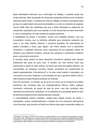 18
Estas dificuldades indicavam que a eliminação da inflação, o posterior ajuste das
contas externas, além da geração de crescentes superávits primários eram condições
essenciais para cumprir: a) políticas de meta de inflação; b) reduzir a percepção geral
de risco do capital externo da economia brasileira; e c) criar um ambiente de negócios
menos volátil. Mas não suficientes para que o Brasil retomasse os patamares de
crescimento necessários para sua inserção no rol de economias de maior dinamismo
e, como consequência, de maior atração de capitais produtivos.
A estabilidade de preços e monetária, outrora uma realidade distante, uma vez
conquistada, mostrou que os remédios utilizados para alcançá-la acabaram por
viciar e, em certa medida, distorcer a economia brasileira. Os instrumentos de
política monetária e fiscal, para alguns, não foram usados com a parcimônia
necessária; e acabaram deixando como subproduto de sua aplicação, depois de
atingidos seus objetivos imediatos, amarras que passaram a representar obstáculo
para o crescimento econômico.
A reversão deste quadro de baixo dinamismo econômico passaria pela redução
substancial das taxas de juros reais. E também por uma reforma fiscal que
promovesse o ajuste do setor público, de forma que parte dos gastos públicos, ora
concentrados em despesas correntes, fossem convertidos em investimentos de
capital (especialmente, infra-estrutura2
) e na área social (saúde e educação), em
uma ponta; e da outra, levassem a uma situação em que o gravame relativo sobre o
setor produtivo (carga tributária) pudesse ser reduzido.
Para isto acontecer, no entanto, há de se ter em conta que as variáveis de política
econômica são marcadas pela sua interdependência (Rocca, 2004); qualquer
movimento continuado de queda de taxa de juros, uma das condições para
retomada do crescimento sustentável, só se efetivaria se a percepção geral de risco
da economia brasileira fosse substancialmente reduzida.
A vulnerabilidade externa brasileira, medida pela relação serviço de dívida e
exportações, evoluiu substancialmente a reboque de uma conjuntura internacional
muito favorável; que permitiu ao Brasil nos últimos anos gerar crescentes saldos na
2
Sheinkman, em artigo na Folha de São Paulo em 28/janeiro/2007, cita um estudo de pesquisadores chilenos
entre 1980 e 1997, mostrando que a taxa de crescimento da infra-estrutura no Brasil foi substancialmente inferior
à verificada nos tigres asiáticos. O estudo estima que o crescimento muito menor apresentado pelo Brasil em
comparação aos tigres asiáticos se deve em grande parte à falta de investimento em infra-estrutura.
 