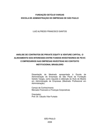 FUNDAÇÃO GETÚLIO VARGAS
ESCOLA DE ADMINISTRAÇÃO DE EMPRESAS DE SÃO PAULO
LUIZ ALFREDO FRANCISCO SANTOS
ANÁLISE DE CONTRATOS DE PRIVATE EQUITY & VENTURE CAPITAL: O
ALINHAMENTO DOS INTERESSES ENTRE FUNDOS INVESTIDORES DE PE/VC
E EMPRESÁRIOS NAS EMPRESAS INVESTIDAS NO CONTEXTO
INSTITUCIONAL BRASILEIRO
Dissertação de Mestrado apresentada à Escola de
Administração de Empresas de São Paulo da Fundação
Getúlio Vargas, como requisito à obtenção do título de Mestre
em Administração de Empresas (Mestrado Profissional em
Administração)
Campo de Conhecimento:
Mercado Financeiro e Finanças Corporativas
Orientador:
Prof. Dr. Cláudio Vilar Furtado
SÃO PAULO
2008
 