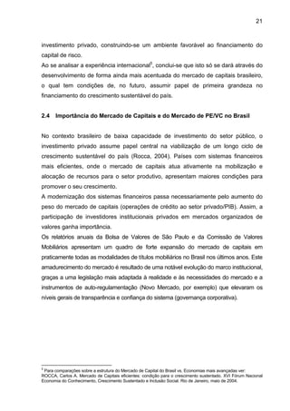 21
investimento privado, construindo-se um ambiente favorável ao financiamento do
capital de risco.
Ao se analisar a experiência internacional5
, conclui-se que isto só se dará através do
desenvolvimento de forma ainda mais acentuada do mercado de capitais brasileiro,
o qual tem condições de, no futuro, assumir papel de primeira grandeza no
financiamento do crescimento sustentável do país.
2.4 Importância do Mercado de Capitais e do Mercado de PE/VC no Brasil
No contexto brasileiro de baixa capacidade de investimento do setor público, o
investimento privado assume papel central na viabilização de um longo ciclo de
crescimento sustentável do país (Rocca, 2004). Países com sistemas financeiros
mais eficientes, onde o mercado de capitais atua ativamente na mobilização e
alocação de recursos para o setor produtivo, apresentam maiores condições para
promover o seu crescimento.
A modernização dos sistemas financeiros passa necessariamente pelo aumento do
peso do mercado de capitais (operações de crédito ao setor privado/PIB). Assim, a
participação de investidores institucionais privados em mercados organizados de
valores ganha importância.
Os relatórios anuais da Bolsa de Valores de São Paulo e da Comissão de Valores
Mobiliários apresentam um quadro de forte expansão do mercado de capitais em
praticamente todas as modalidades de títulos mobiliários no Brasil nos últimos anos. Este
amadurecimento do mercado é resultado de uma notável evolução do marco institucional,
graças a uma legislação mais adaptada à realidade e às necessidades do mercado e a
instrumentos de auto-regulamentação (Novo Mercado, por exemplo) que elevaram os
níveis gerais de transparência e confiança do sistema (governança corporativa).
5
Para comparações sobre a estrutura do Mercado de Capital do Brasil vs. Economias mais avançadas ver:
ROCCA, Carlos A. Mercado de Capitais eficientes: condição para o crescimento sustentado. XVI Fórum Nacional
Economia do Conhecimento, Crescimento Sustentado e Inclusão Social. Rio de Janeiro, maio de 2004.
 