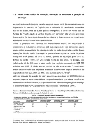 24
2.5 PE/VC como motor de inovação, formação de empresas e geração de
emprego
As motivações centrais deste trabalho vieram à tona a partir da contextualização da
importância do Mercado de Capitais para a retomada do crescimento sustentável
não só do Brasil, mas de outros países emergentes; e tendo em mente que os
fundos de Private Equity & Venture Capital, em particular, são um dos principais
instrumentos de fomento da inovação tecnológica e financiamento do crescimento
econômico em economias mais desenvolvidas.
Sobre o potencial dos veículos de financiamento PE/VC de impulsionar o
crescimento e fortalecer as empresas sob sua propriedade, vale apresentar alguns
dados sobre a capacidade de criação de valor no ciclo de entrada e saída destas
operações. O valor médio dos negócios que receberam aporte de capital de private
equity nos EUA passou de US$ 1,2 bilhão, quando da aquisição, para US$ 2,2
bilhões na saída (+83%), em um período médio de três anos. Na Europa, esta
valorização foi de 81% com o valor médio dos negócios passando de US$ 800
milhões para US$ 1,2 bilhão, em um período de três anos e meio. O crescimento
médio anual do valor das empresas investidas superou com folga as empresas de
capital aberto nos EUA (33% vs. 11%) e na Europa (23% vs. 15%) 8
.
Além do potencial de geração de valor, as empresas investidas por PE/VC tendem a
criar empregos de forma mais eficiente comparativamente às que não se beneficiaram
deste veículo de financiamento, é o que demonstram dados sobre geração de emprego
e crescimento dos PE/VC apresentados na pesquisa de Florence Eid (2006).
Tabela 2.1: Dados extraídos de Eid, Florence, Private Equity Finance as a Growth Engine: What It Means for Emerging
Markets. July 2006, Business Economics, p. 09. Tradução do autor.
País / Região
Crescimento Emprego,
investida PE/VC
Crescimento Emprego,
não investida PE/VC
Crescimento Vendas,
investida PE/VC
Crescimento Vendas,
não investida PE/VC
Europa, 1991-1995 15 2* 35 18*
EUA, 1989-1993 25 -3** 41 2**
Austrália, 1993-1996 20 2*** 42 6***
* 500 mais lucrativas
** Fortune 500
*** Top 100
Fonte: Coopers and Lybrand et al, (1995) e Coopers and Lybrand (1997).
Comparação das taxas de crescimento e crescimento das vendas entre companhias investidas por PE/VC e
companhias não investidas, crescimento % anual médio.
PE/VC - Emprego & Crescimento de Vendas
8
Relatório “How Do Private Equity Investors Create Value? A Study of 2006 Exits in the US and Western
Europe”. Ernst & Young. www.eg.com. Acesso em 19set07.
 