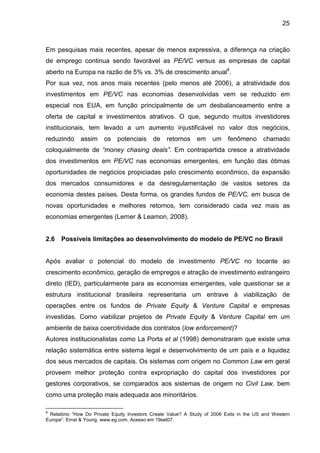 25
Em pesquisas mais recentes, apesar de menos expressiva, a diferença na criação
de emprego continua sendo favorável as PE/VC versus as empresas de capital
aberto na Europa na razão de 5% vs. 3% de crescimento anual9
.
Por sua vez, nos anos mais recentes (pelo menos até 2006), a atratividade dos
investimentos em PE/VC nas economias desenvolvidas vem se reduzido em
especial nos EUA, em função principalmente de um desbalanceamento entre a
oferta de capital e investimentos atrativos. O que, segundo muitos investidores
institucionais, tem levado a um aumento injustificável no valor dos negócios,
reduzindo assim os potenciais de retornos em um fenômeno chamado
coloquialmente de “money chasing deals”. Em contrapartida cresce a atratividade
dos investimentos em PE/VC nas economias emergentes, em função das ótimas
oportunidades de negócios propiciadas pelo crescimento econômico, da expansão
dos mercados consumidores e da desregulamentação de vastos setores da
economia destes países. Desta forma, os grandes fundos de PE/VC, em busca de
novas oportunidades e melhores retornos, tem considerado cada vez mais as
economias emergentes (Lerner & Leamon, 2008).
2.6 Possíveis limitações ao desenvolvimento do modelo de PE/VC no Brasil
Após avaliar o potencial do modelo de investimento PE/VC no tocante ao
crescimento econômico, geração de empregos e atração de investimento estrangeiro
direto (IED), particularmente para as economias emergentes, vale questionar se a
estrutura institucional brasileira representaria um entrave à viabilização de
operações entre os fundos de Private Equity & Venture Capital e empresas
investidas. Como viabilizar projetos de Private Equity & Venture Capital em um
ambiente de baixa coercitividade dos contratos (low enforcement)?
Autores institucionalistas como La Porta et al (1998) demonstraram que existe uma
relação sistemática entre sistema legal e desenvolvimento de um país e a liquidez
dos seus mercados de capitais. Os sistemas com origem no Common Law em geral
proveem melhor proteção contra expropriação do capital dos investidores por
gestores corporativos, se comparados aos sistemas de origem no Civil Law, bem
como uma proteção mais adequada aos minoritários.
9
Relatório “How Do Private Equity Investors Create Value? A Study of 2006 Exits in the US and Western
Europe”. Ernst & Young. www.eg.com. Acesso em 19set07.
 