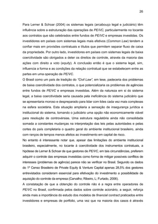 26
Para Lerner & Schoar (2004) os sistemas legais (arcabouço legal e judiciário) têm
influência sobre a estruturação das operações de PE/VC, particularmente no tocante
aos contratos que são celebrados entre fundos de PE/VC e empresas investidas. Os
investidores em países com sistemas legais mais efetivos (Common Law) tendem a
confiar mais em provisões contratuais e títulos que permitem separar fluxo de caixa
da propriedade. Por outro lado, investidores em países com sistemas legais de baixa
coercitividade são obrigados a deter os direitos de controle, através da maioria das
ações com direito a voto (equity). A conclusão então é que o sistema legal, sim,
influencia a forma e as condições da relação contratual que se estabelecem entre as
partes em uma operação de PE/VC.
O Brasil como um país de tradição do “Civil Law”, em tese, padeceria dos problemas
de baixa coercitividade dos contratos, o que potencializaria os problemas de agências
entre fundos de PE/VC e empresas investidas. Além da natureza em si do sistema
legal, a baixa coercitividade seria causada pela ineficiência do sistema judiciário que
se apresentaria moroso e despreparado para lidar com lides cada vez mais complexas
na esfera societária. Esta situação ampliaria a sensação de insegurança jurídica e
institucional do sistema, tornando o judiciário uma opção não economicamente viável
para resolução de controvérsias. Uma estrutura regulatória ainda não consolidada
somada a constantes mudanças na interpretação das leis pelas autoridades e pelas
cortes do país completaria o quadro geral do ambiente institucional brasileiro, ainda
com ranços de tempos menos afeitos ao investimento em capital de risco.
No entanto é interessante notar que, apesar das limitações do ambiente institucional
brasileiro, especialmente, no tocante à coercitividade dos instrumentos contratuais, a
hipótese de Lerner & Schoar de que gestores de PE/VC, em tais circunstâncias, preferem
adquirir o controle das empresas investidas como forma de mitigar possíveis conflitos de
interesses (problemas de agência) parece não se verificar no Brasil. Segundo os dados
do 1º Censo Brasileiro de Private Equity & Venture Capital apenas 28,5% dos gestores
entrevistados consideram essencial para efetivação do investimento a possibilidade de
aquisição do controle da empresa (Carvalho; Ribeiro, L; Furtado, 2006).
A constatação de que a obtenção do controle não é a regra entre operadores de
PE/VC no Brasil, confirmada pelos dados sobre controle acionário, a seguir, reforça
ainda mais a importância do estudo dos modelos de financial contract praticados entre
investidores e empresas de portfolio, uma vez que na maioria dos casos é através
 