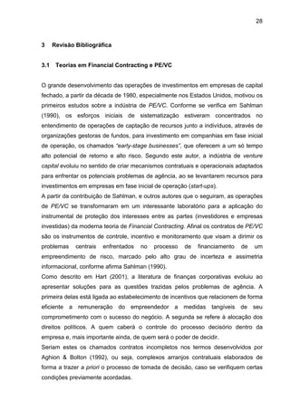 28
3 Revisão Bibliográfica
3.1 Teorias em Financial Contracting e PE/VC
O grande desenvolvimento das operações de investimentos em empresas de capital
fechado, a partir da década de 1980, especialmente nos Estados Unidos, motivou os
primeiros estudos sobre a indústria de PE/VC. Conforme se verifica em Sahlman
(1990), os esforços iniciais de sistematização estiveram concentrados no
entendimento de operações de captação de recursos junto a indivíduos, através de
organizações gestoras de fundos, para investimento em companhias em fase inicial
de operação, os chamados “early-stage businesses”, que oferecem a um só tempo
alto potencial de retorno e alto risco. Segundo este autor, a indústria de venture
capital evoluiu no sentido de criar mecanismos contratuais e operacionais adaptados
para enfrentar os potenciais problemas de agência, ao se levantarem recursos para
investimentos em empresas em fase inicial de operação (start-ups).
A partir da contribuição de Sahlman, e outros autores que o seguiram, as operações
de PE/VC se transformaram em um interessante laboratório para a aplicação do
instrumental de proteção dos interesses entre as partes (investidores e empresas
investidas) da moderna teoria de Financial Contracting. Afinal os contratos de PE/VC
são os instrumentos de controle, incentivo e monitoramento que visam a dirimir os
problemas centrais enfrentados no processo de financiamento de um
empreendimento de risco, marcado pelo alto grau de incerteza e assimetria
informacional, conforme afirma Sahlman (1990).
Como descrito em Hart (2001), a literatura de finanças corporativas evoluiu ao
apresentar soluções para as questões trazidas pelos problemas de agência. A
primeira delas está ligada ao estabelecimento de incentivos que relacionem de forma
eficiente a remuneração do empreendedor a medidas tangíveis de seu
comprometimento com o sucesso do negócio. A segunda se refere à alocação dos
direitos políticos. A quem caberá o controle do processo decisório dentro da
empresa e, mais importante ainda, de quem será o poder de decidir.
Seriam estes os chamados contratos incompletos nos termos desenvolvidos por
Aghion & Bolton (1992), ou seja, complexos arranjos contratuais elaborados de
forma a trazer a priori o processo de tomada de decisão, caso se verifiquem certas
condições previamente acordadas.
 