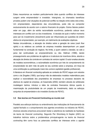 29
Estes mecanismos se revelam particularmente úteis quando conflitos de interesse
surgem entre empreendedor e investidor. Intangíveis, os chamados benefícios
privados podem criar situações de potencial conflito na relação entre estes dois entes.
Um empreendedor, dependendo das circunstâncias, pode não se comportar
exclusivamente de acordo com o retorno financeiro do projeto. Outros fatores podem
estar em jogo, além da estrita racionalidade econômica, podendo colocar seus
interesses em conflito com os dos investidores. A decisão de qual o melhor momento
para sair do investimento (divestment) pode ser influenciada por questões de ordem
afetiva do empreendedor, por exemplo, em detrimento de avaliações objetivas.
Nestas circunstâncias, a alocação de direitos sobre a geração de caixa (cash flow
rights) e os relativos ao controle da empresa investida desempenham um papel
fundamental na condução do negócio. No limite, a quem caberá a decisão, se vale a
pena dar continuidade ao empreendimento ou não. Hellman (1998), dando
prosseguimento aos problemas de agência e à estrutura de incentivos ótima, aborda a
alocação de direitos de controle em contratos de venture capital. O autor analisa através
de modelos econométricos, a racionalidade econômica por trás do comportamento do
empreendedor de abrir mão de parte do seu controle sobre a empresa, em troca de
uma contribuição ou participação maior dos venture capitalists (gestão profissional).
A literatura em financial contracting aplicada ao contexto de PE/VC segue com estudos
como o de Zingales (1993), que lança mão de elaborados modelos matemáticos para
explicar a racionalidade dos proprietários de empresas no processo decisório de
abertura do capital da empresa. Já Casamatta (2002), também através de sofisticada
modelagem teórica, introduz a idéia de contratos financeiros ótimos quanto à
maximização da produtividade de um projeto de investimento, dado os esforços
conjuntos do empreendedor e do investidor (fundos de PE/VC).
3.2 Das teorias em Financial Contracting ao mundo real
Paralelo aos esforços teóricos no entendimento das instituições de financiamento de
capital fechado e o comportamento dos agentes envolvidos na indústria de PE/VC,
diversos estudos empíricos procuraram testar a aderência da realidade às hipóteses
da teoria de financial contracting. Segundo Per Stromberg & Kaplan (2001) os
trabalhos teóricos sobre a problemática principal-agente na teoria de financial
contracting têm como foco os potenciais conflitos de interesse entre o agente
 