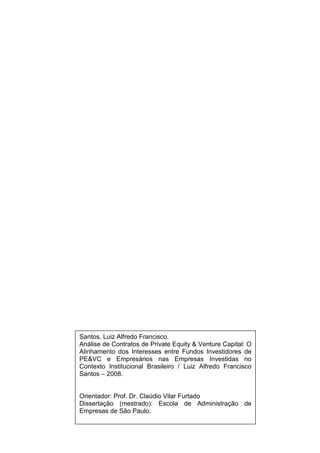 Santos, Luiz Alfredo Francisco.
Análise de Contratos de Private Equity & Venture Capital: O
Alinhamento dos Interesses entre Fundos Investidores de
PE&VC e Empresários nas Empresas Investidas no
Contexto Institucional Brasileiro / Luiz Alfredo Francisco
Santos – 2008.
Orientador: Prof. Dr. Claúdio Vilar Furtado
Dissertação (mestrado): Escola de Administração de
Empresas de São Paulo.
 