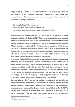 30
(empreendedor) à frente de um empreendimento que precisa de fontes de
financiamento, e um principal (investidor) provedor de fundos para este
empreendimento. Três seriam as formas primárias de mitigar estes riscos
disponíveis ao principal (investidor):
Estruturação de contratos financeiros,
Avaliação prévia (pre-investment screening), e
Monitoramento pós-investimento e suporte à gestão (advising).
Buscando trazer os conceitos de financial contracting para a realidade na forma
contratual, Strömberg & Kaplan (2002)10
fazem uma comparação entre a estrutura
contratual de acordos reais entre VCs e empreendedores e os modelos teóricos de
financial contracting. Segundo os autores, o elemento distintivo das operações de
VC seria a alocação em separado dos direitos sobre o fluxo de caixa, direitos de voto
e sobre o conselho de administração, direitos de liquidação e outros direitos de
controle, além do contingenciamento de futuras integralizações de capital. Provisões
estas em sua maioria de caráter contingente, condicionadas a partir de medidas
observáveis de desempenho financeiras e não-financeiras.
Strömberg & Kaplan (2004), em extensão ao artigo acima, investigam as estruturas
contratuais no que diz respeito a direitos sobre fluxo de caixa, controle (voto e
conselho de administração) e outras provisões contingentes vis-à-vis ao tipo de risco
a que as operações de VC estão expostas. Para cada classe de riscos: internos
(moral hazard problems11
, seleção adversa e conflitos de interesse), externos (riscos
fora do controle das partes na relação contratual) e por último, de execução (relativo
à tecnologia e ao modelo de negócio), os autores apontam a estrutura contratual e
as provisões mais frequentemente observadas nos contratos de VC.
Gompers & Lerner (2001) por sua vez analisam empiricamente as operações de
venture capital como instrumentos de financiamento a empresas em fase inicial de
operação (start-ups), especialmente daquelas ligadas à alta tecnologia. Neste sentido
para estes autores os capitalistas de risco (venture capitalists) ou fundos de PE/VC,
exercem papel semelhante ao exercido pelos bancos tradicionais na velha economia. E
que os contratos de PE/VC não trazem nada de particularmente novo no tratamento
10
Versão final de mar/02 e data de publicação do artigo aqui citado de abril/2003.
11
Comportamento oportunista.
 
